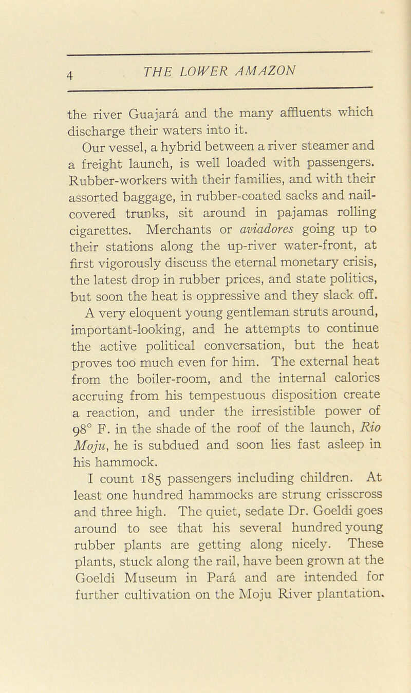 the river Guajara and the many affluents which discharge their waters into it. Our vessel, a hybrid between a river steamer and a freight launch, is well loaded with passengers. Rubber-workers with their families, and with their assorted baggage, in rubber-coated sacks and nail- covered trunks, sit around in pajamas rolling cigarettes. Merchants or aviadores going up to their stations along the up-river water-front, at first vigorously discuss the eternal monetary crisis, the latest drop in rubber prices, and state politics, but soon the heat is oppressive and they slack off. A very eloquent young gentleman struts around, important-looking, and he attempts to continue the active political conversation, but the heat proves too much even for him. The external heat from the boiler-room, and the internal calorics accruing from his tempestuous disposition create a reaction, and under the irresistible power of 98° F. in the shade of the roof of the launch, Rio Moju, he is subdued and soon lies fast asleep in his hammock. I count 185 passengers including children. At least one hundred hammocks are strung crisscross and three high. The quiet, sedate Dr. Goeldi goes around to see that his several hundred young rubber plants are getting along nicely. These plants, stuck along the rail, have been grown at the Goeldi Museum in Para and are intended for further cultivation on the Moju River plantation.