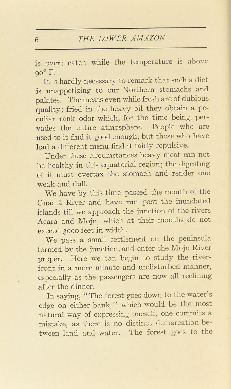 is over; eaten while the temperature is above 90° F. It is hardly necessary to remark that such a diet is unappetizing to our Northern stomachs and palates. The meats even while fresh are of dubious quality; fried in the heavy oil they obtain a pe- culiar rank odor which, for the time being, per- vades the entire atmosphere. People who are used to it find it good enough, but those who have had a different menu find it fairly repulsive. Under these circumstances heavy meat can not be healthy in this equatorial region; the digesting of it must overtax the stomach and render one weak and dull. We have by this time passed the mouth of the Guama River and have run past the inundated islands till we approach the junction of the rivers Acara and Moju, which at their mouths do not exceed 3000 feet in width. We pass a small settlement on the peninsula formed by the junction, and enter the Moju River proper. Here we can begin to study the river- front in a more minute and undisturbed manner, especially as the passengers are now all reclining after the dinner. In saying, “The forest goes down to the water’s edge on either bank,’’ which would be the most natural way of expressing oneself, one commits a mistake, as there is no distinct demarcation be- tween land and water. The forest goes to the