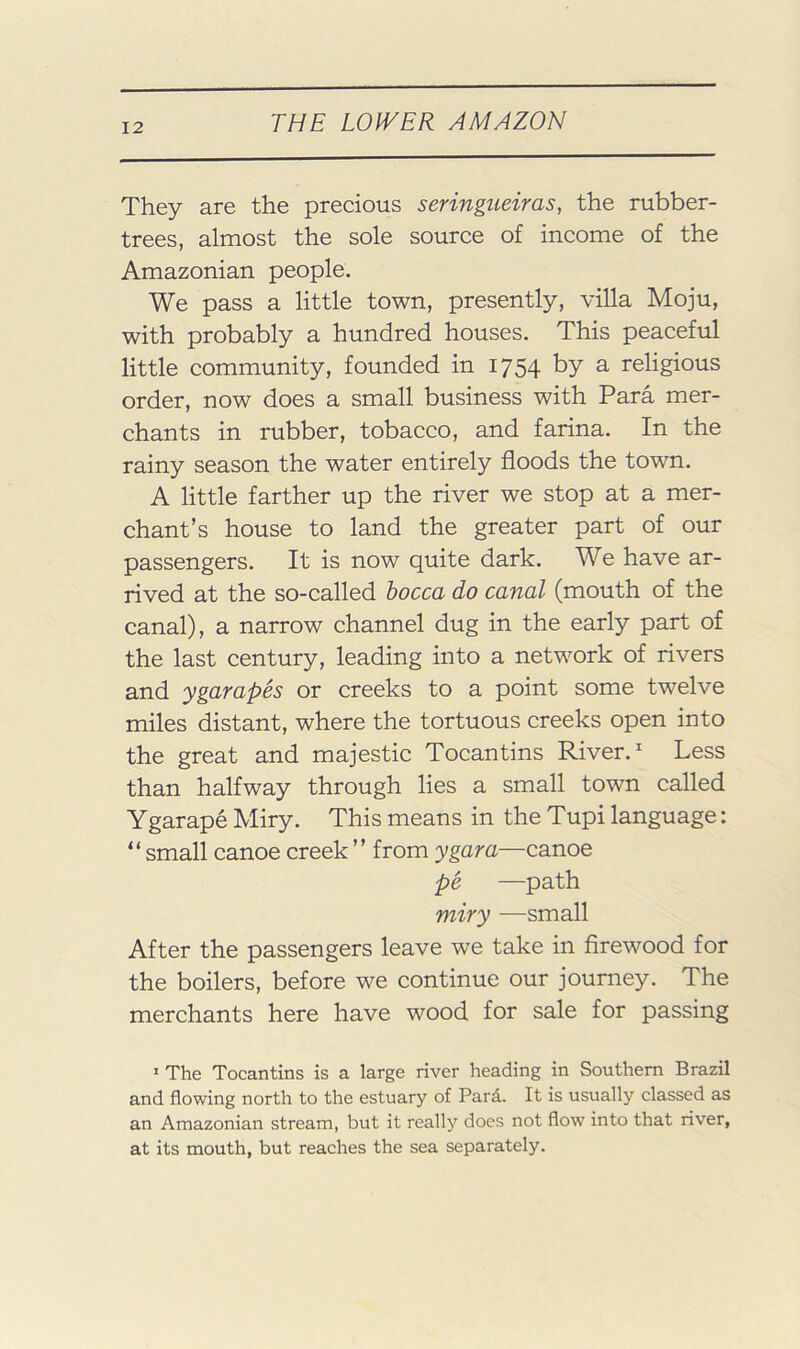 They are the precious seringueiras, the rubber- trees, almost the sole source of income of the Amazonian people. We pass a little town, presently, villa Moju, with probably a hundred houses. This peaceful little community, founded in 1754 by a religious order, now does a small business with Para mer- chants in rubber, tobacco, and farina. In the rainy season the water entirely floods the town. A little farther up the river we stop at a mer- chant’s house to land the greater part of our passengers. It is now quite dark. We have ar- rived at the so-called hocca do canal (mouth of the canal), a narrow channel dug in the early part of the last century, leading into a network of rivers and ygarapes or creeks to a point some twelve miles distant, where the tortuous creeks open into the great and majestic Tocantins River. ^ Less than halfway through lies a small town called Ygarape Miry. This means in the Tupi language: “ small canoe creek ” from ygara—canoe pe —path miry —small After the passengers leave we take in firewood for the boilers, before we continue our journey. The merchants here have wood for sale for passing * The Tocantins is a large river heading in Southern Brazil and flowing north to the estuary of Pard. It is usually classed as an Amazonian stream, but it really does not flow into that river, at its mouth, but reaches the sea separately.