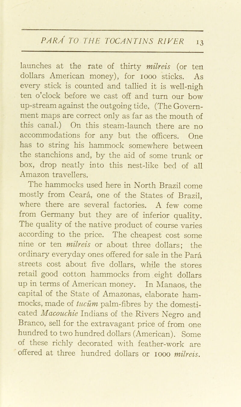 launches at the rate of thirty milreis (or ten dollars American money), for 1000 sticks. As every stick is counted and tallied it is well-nigh ten o’clock before we cast off and turn our bow up-stream against the outgoing tide. (The Govern- ment maps are correct only as far as the mouth of this canal.) On this steam-launch there are no accommodations for any but the officers. One has to string his hammock somewhere between the stanchions and, by the aid of some trunk or box, drop neatly into this nest-like bed of all Amazon travellers. The hammocks used here in North Brazil come mostly from Ceara, one of the States of Brazil, where there are several factories. A few come from Germany but they are of inferior quality. The quality of the native product of course varies according to the price. The cheapest cost some nine or ten milreis or about three dollars; the ordinary everyday ones offered for sale in the Para streets cost about five dollars, while the stores retail good cotton hammocks from eight dollars up in terms of American money. In Manaos, the capital of the State of Amazonas, elaborate ham- mocks, made of tiicum palm-fibres by the domesti- cated Macouchie Indians of the Rivers Negro and Branco, sell for the extravagant price of from one hundred to two hundred dollars (American). Some of these richly decorated with feather-work are offered at three hundred dollars or 1000 milreis.