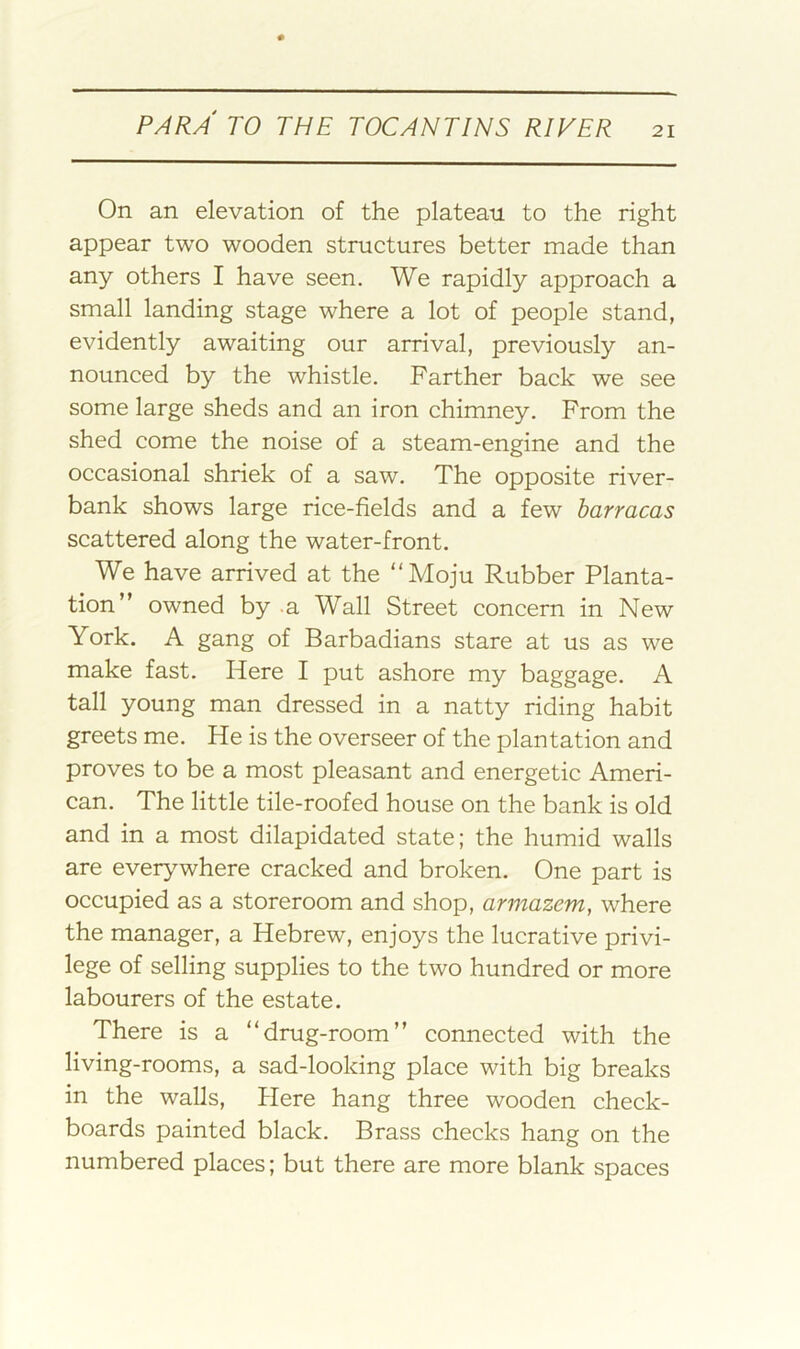 On an elevation of the plateau to the right appear two wooden structures better made than any others I have seen. We rapidly approach a small landing stage where a lot of people stand, evidently awaiting our arrival, previously an- nounced by the whistle. Farther back we see some large sheds and an iron chimney. From the shed come the noise of a steam-engine and the occasional shriek of a saw. The opposite river- bank shows large rice-fields and a few barracas scattered along the water-front. We have arrived at the “Moju Rubber Planta- tion” owned by .a Wall Street concern in New York. A gang of Barbadians stare at us as we make fast. Here I put ashore my baggage. A tall young man dressed in a natty riding habit greets me. He is the overseer of the plantation and proves to be a most pleasant and energetic Ameri- can. The little tile-roofed house on the bank is old and in a most dilapidated state; the humid walls are everywhere cracked and broken. One part is occupied as a storeroom and shop, armazcm, where the manager, a Hebrew, enjoys the lucrative privi- lege of selling supplies to the two hundred or more labourers of the estate. There is a “drug-room” connected with the living-rooms, a sad-looking place with big breaks in the walls. Here hang three wooden check- boards painted black. Brass checks hang on the numbered places; but there are more blank spaces