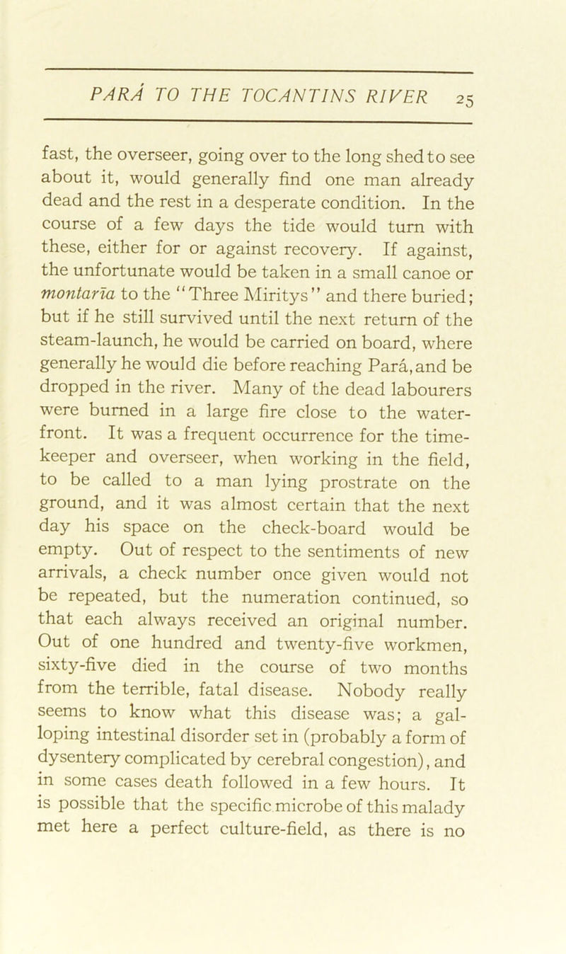 fast, the overseer, going over to the long shed to see about it, would generally find one man already dead and the rest in a desperate condition. In the course of a few days the tide would turn with these, either for or against recovery. If against, the unfortunate would be taken in a small canoe or montarla to the “Three Miritys” and there buried; but if he still survived until the next return of the steam-launch, he would be carried on board, where generally he would die before reaching Para, and be dropped in the river. Many of the dead labourers were burned in a large fire close to the water- front. It was a frequent occurrence for the time- keeper and overseer, when working in the field, to be called to a man lying prostrate on the ground, and it was almost certain that the next day his space on the check-board would be empty. Out of respect to the sentiments of new arrivals, a check number once given would not be repeated, but the numeration continued, so that each always received an original number. Out of one hundred and twenty-five workmen, sixty-five died in the course of two months from the terrible, fatal disease. Nobody really seems to know what this disease was; a gal- loping intestinal disorder set in (probably a form of dysentery complicated by cerebral congestion), and in some cases death followed in a few hours. It is possible that the specific microbe of this malady met here a perfect culture-field, as there is no