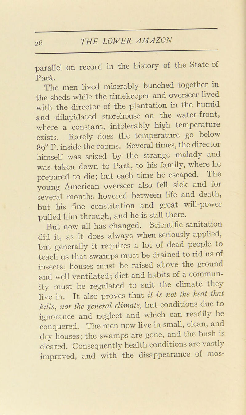 parallel on record in the history of the State of Para. The men lived miserably bunched together in the sheds while the timekeeper and overseer lived with the director of the plantation in the humid and dilapidated storehouse on the water-front, where a constant, intolerably high temperature exists. Rarely does the temperature go below 8q° F. inside the rooms. Several times, the director himself was seized by the strange malady and was taken down to Para, to his family, where he prepared to die; but each time he escaped. The young American overseer also fell sick and for several months hovered between life and death, but his fine constitution and great will-power pulled him through, and he is still there. But now all has changed. Scientific sanitation did it, as it does always when seriously applied, but generally it requires a lot of dead people to teach us that swamps must be drained to rid us of insects; houses must be raised above the ground and well ventilated; diet and habits of a commun- ity must be regulated to suit the climate they live in. It also proves that it is not the heat that kills, nor the general climate, but conditions due to ignorance and neglect and which can readily be conquered. The men now live in small, clean, and dry houses; the swamps are gone, and the bush is cleared. Consequently health conditions are vastly improved, and with the disappearance of mos-