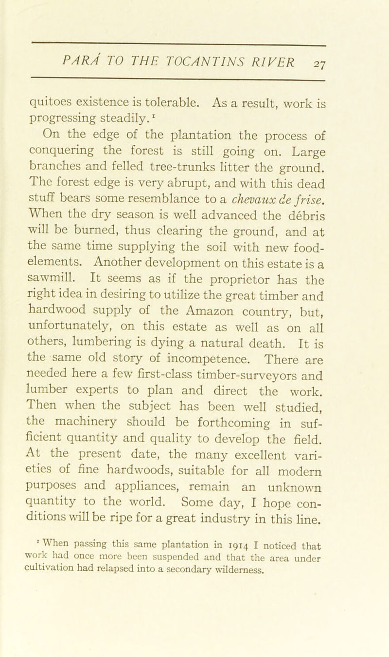 quitoes existence is tolerable. As a result, work is progressing steadily. On the edge of the plantation the process of conquering the forest is still going on. Large branches and felled tree-trunks litter the ground. The forest edge is very abrupt, and with this dead stuff bears some resemblance to a chevaux de frise. When the dry season is well advanced the debris will be burned, thus clearing the ground, and at the same time supplying the soil with new food- elements. Another development on this estate is a sawmill. It seems as if the proprietor has the right idea in desiring to utilize the great timber and hardwood supply of the Amazon country, but, unfortunately, on this estate as well as on all others, lumbering is dying a natural death. It is the same old story of incompetence. There are needed here a few first-class timber-surveyors and lumber experts to plan and direct the work. Then when the subject has been well studied, the machinery should be forthcoming in suf- ficient quantity and quality to develop the field. At the present date, the many excellent vari- eties of fine hardwoods, suitable for all modern purposes and appliances, remain an unknown quantity to the world. Some day, I hope con- ditions will be ripe for a great industry in this line. ’ When passing this same plantation in 1914 I noticed that work had once more been suspended and that the area under cultivation had relapsed into a secondary wilderness.
