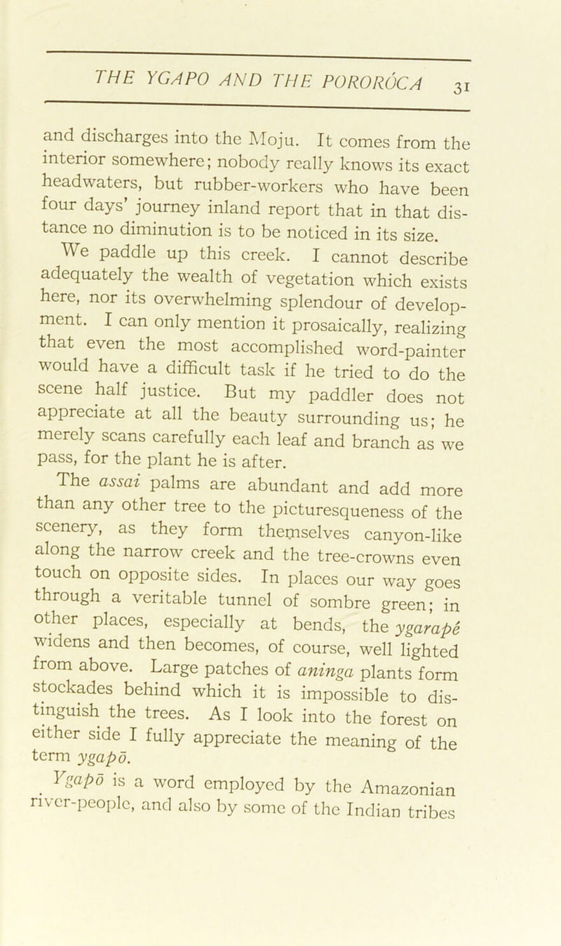 31 and discharges into the Moju. It comes from the interior somewhere; nobody really knows its exact headwaters, but rubber-workers who have been four days’ journey inland report that in that dis- tance no diminution is to be noticed in its size. We paddle up this creek. I cannot describe adequately the wealth of vegetation which exists here, nor its overwhelming splendour of develop- ment. I can only mention it prosaically, realizing that even the most accomplished word-painter would have a difficult task if he tried to do the scene half justice. But my paddler does not appreciate at all the beauty surrounding us; he merely scans carefully each leaf and branch as we pass, for the plant he is after. The assai palms are abundant and add more than any other tree to the picturesqueness of the scenery, as they form themselves canyon-like along the narrow creek and the tree-crowns even touch on opposite sides. In places our way goes through a veritable tunnel of sombre green; in other places, especially at bends, the ygarape widens and then becomes, of course, well lighted from above. Large patches of aninga plants form stockades behind which it is impossible to dis- tinguish the trees. As I look into the forest on either side I fully appreciate the meaning of the term ygapo. Vsapd is a word employed by the Amazonian nvcr-peoplo, and also by some of the Indian tribes