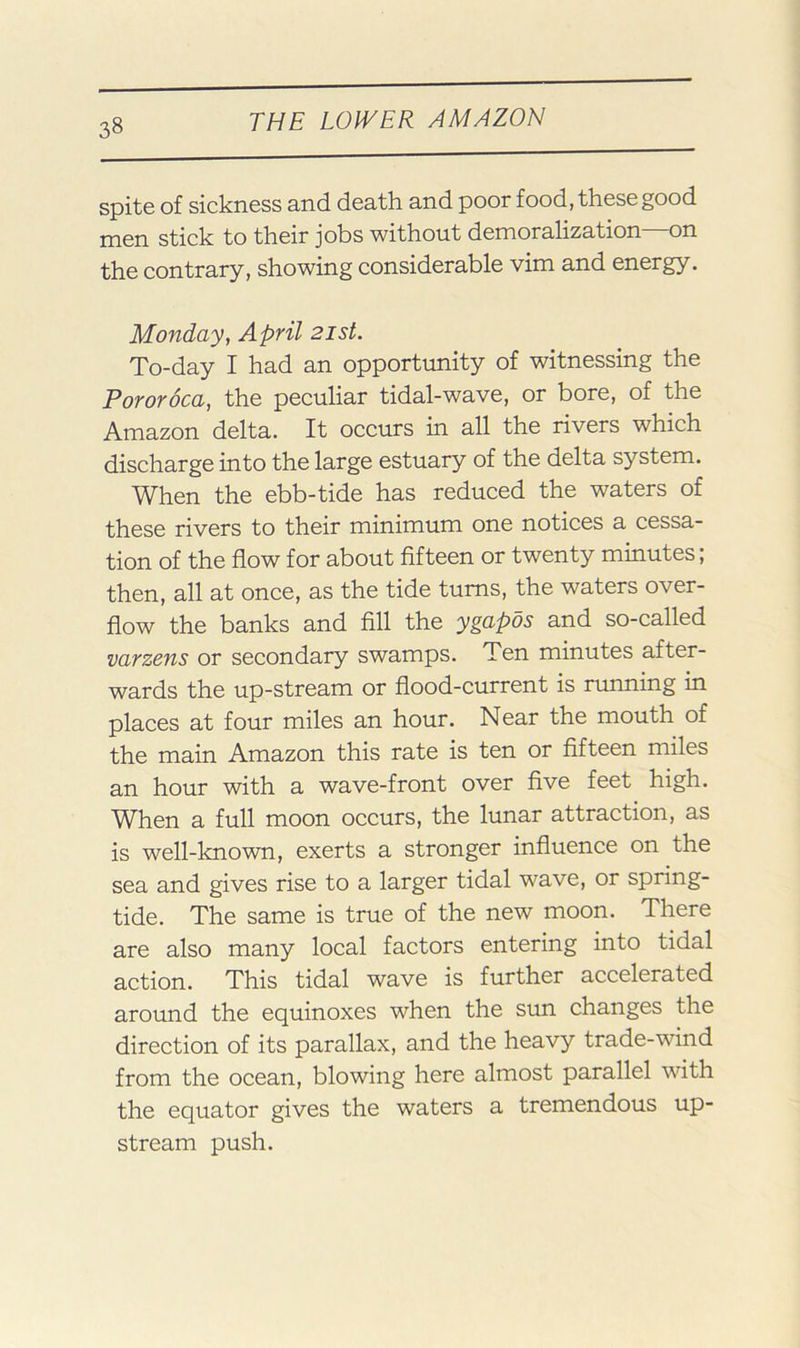 spite of sickness and death and poor food, these good men stick to their jobs without demoralization—on the contrary, showing considerable vim and energy. Monday, April 21st. To-day I had an opportimity of witnessing the Pororoca, the peculiar tidal-wave, or bore, of the Amazon delta. It occurs in all the rivers which discharge into the large estuary of the delta system. When the ebb-tide has reduced the waters of these rivers to their minimum one notices a cessa- tion of the flow for about fifteen or twenty minutes; then, all at once, as the tide turns, the waters over- flow the banks and fill the ygapos and so-called varzens or secondary swamps. Ten minutes after- wards the up-stream or flood-current is running in places at four miles an hour. Near the mouth of the main Amazon this rate is ten or fifteen miles an hour with a wave-front over five feet high. When a full moon occurs, the lunar attraction, as is well-known, exerts a stronger influence on the sea and gives rise to a larger tidal wave, or spring- tide. The same is true of the new moon. There are also many local factors entering into tidal action. This tidal wave is further accelerated around the equinoxes when the sun changes the direction of its parallax, and the heavy trade-wind from the ocean, blowing here almost parallel with the equator gives the waters a tremendous up- stream push.