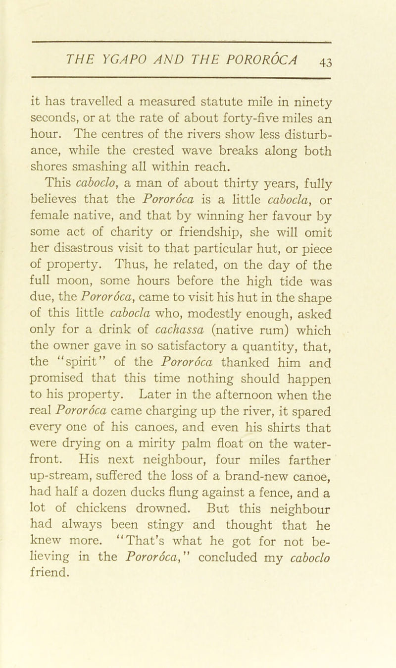 it has travelled a measured statute mile in ninety- seconds, or at the rate of about forty-five miles an hour. The centres of the rivers show less disturb- ance, while the crested wave breaks along both shores smashing all within reach. This caboclo, a man of about thirty years, fully believes that the Pororoca is a little cabocla, or female native, and that by winning her favour by some act of charity or friendship, she will omit her disastrous visit to that particular hut, or piece of property. Thus, he related, on the day of the full moon, some hours before the high tide was due, the Pororoca, came to visit his hut in the shape of this little cabocla who, modestly enough, asked only for a drink of cachassa (native rum) which the owner gave in so satisfactory a quantity, that, the “spirit” of the Pororoca thanked him and promised that this time nothing should happen to his property. Later in the afternoon when the real Pororoca came charging up the river, it spared every one of his canoes, and even his shirts that were drying on a mirity palm float on the water- front. His next neighbour, four miles farther up-stream, suffered the loss of a brand-new canoe, had half a dozen ducks flung against a fence, and a lot of chickens drowned. But this neighbour had always been stingy and thought that he knew more. “That’s what he got for not be- lieving in the Pororoca, concluded my caboclo friend.