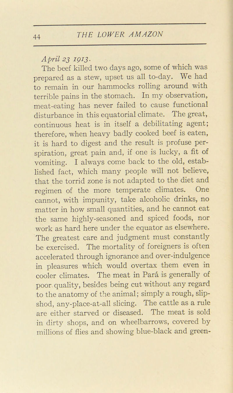 April 23 1913, The beef killed two days ago, some of which was prepared as a stew, upset us all to-day. We had to remain in our hammocks rolling aroimd with terrible pains in the stomach. In my observation, meat-eating has never failed to cause frmctional disturbance in this equatorial climate. The great, continuous heat is in itself a debilitating agent; therefore, when heavy badly cooked beef is eaten, it is hard to digest and the result is profuse per- spiration, great pain and, if one is lucky, a fit of vomiting. I always come back to the old, estab- lished fact, which many people will not believe, that the torrid zone is not adapted to the diet and regimen of the more temperate climates. One cannot, with impunity, take alcoholic drinks, no matter in how small quantities, and he cannot eat the same highly-seasoned and spiced foods, nor work as hard here under the equator as elsewhere. The greatest care and judgment must constantly be exercised. The mortality of foreigners is often accelerated through ignorance and over-indulgence in pleasures which would overtax them even in cooler climates. The meat in Para is generally of poor, quality, besides being cut without any regard to the anatomy of the animal; simply a rough, slip- shod, any-place-at-all slicing. The cattle as a rule are either starved or diseased. The meat is sold in dirty shops, and on wheelbarrows, covered by millions of flies and showing blue-black and green-