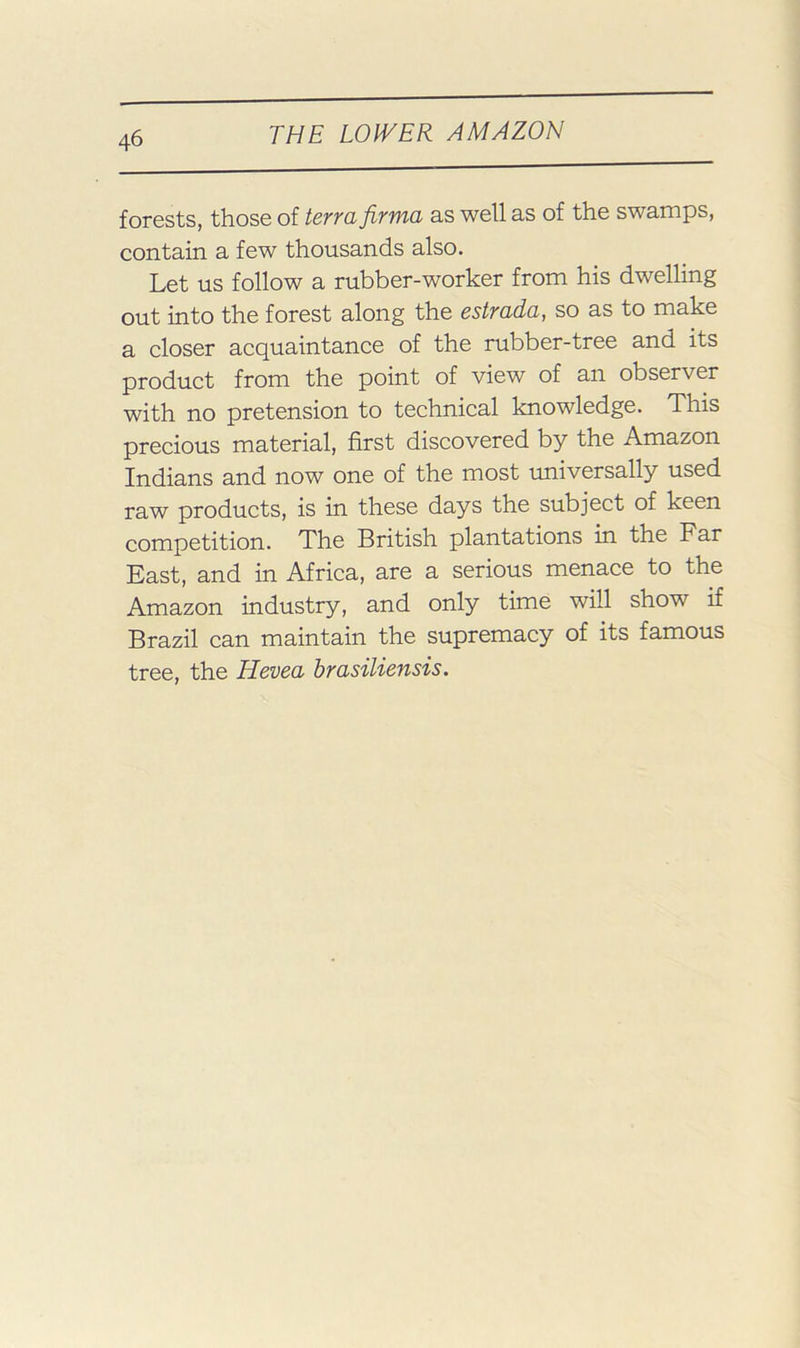 forests, those of terra, firma as well as of the swamps, contain a few thousands also. Let us follow a rubber-worker from his dwelling out into the forest along the estrada, so as to make a eloser acquaintanee of the rubber-tree and its product from the point of view of an observer with no pretension to technical knowledge. This precious material, first discovered by the Amazon Indians and now one of the most universally used raw products, is in these days the subject of keen competition. The British plantations in the Far East, and in Africa, are a serious menace to the Amazon industry, and only time will show if Brazil can maintain the supremacy of its famous tree, the Hevea brasiliensis.
