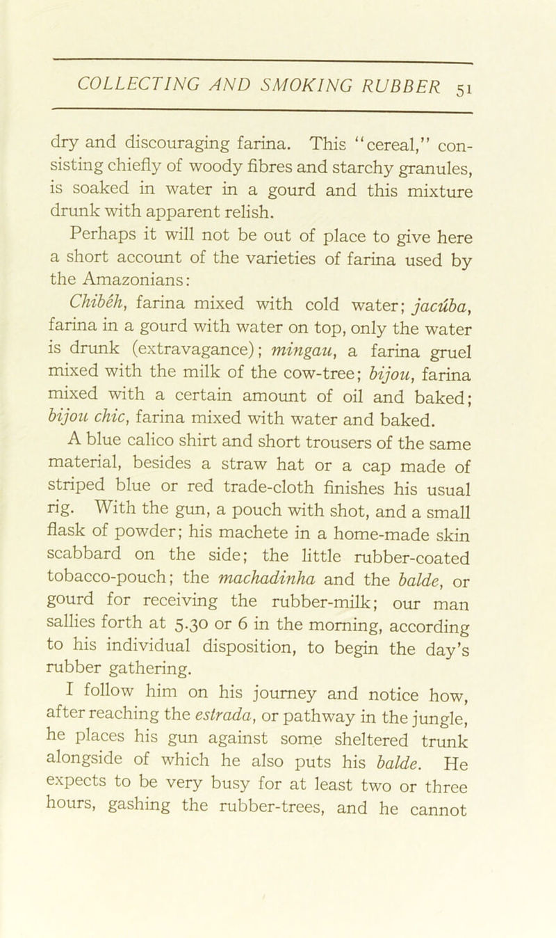 dry and discouraging farina. This “cereal,” con- sisting chiefly of woody fibres and starchy granules, is soaked in water in a gourd and this mixture drunk with apparent relish. Perhaps it will not be out of place to give here a short account of the varieties of farina used by the Amazonians: Chiheh, farina mixed with cold water; jacuba, farina in a gourd with water on top, only the water is drunk (extravagance); mingau, a farina gruel mixed with the milk of the cow-tree; hijou^ farina mixed with a certain amount of oil and baked; bijou chic, farina mixed with water and baked. A blue calico shirt and short trousers of the same material, besides a straw hat or a cap made of striped blue or red trade-cloth finishes his usual rig. With the gun, a pouch with shot, and a small flask of powder; his machete in a home-made skin scabbard on the side; the little rubber-coated tobacco-pouch; the machadinha and the balde, or gourd for receiving the rubber-milk; our man sallies forth at 5.30 or 6 in the morning, according to his individual disposition, to begin the day’s rubber gathering. I follow him on his journey and notice how, after reaching the estrada, or pathway in the jungle, he places his gun against some sheltered trunk alongside of which he also puts his balde. He expects to be very busy for at least two or three hours, gashing the rubber-trees, and he cannot