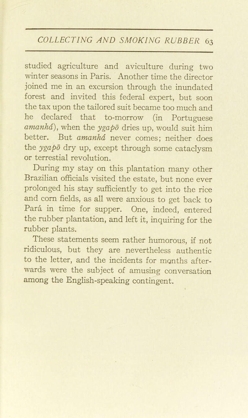 studied agriculture and aviculture during two winter seasons in Paris. Another time the director joined me in an excursion through the inundated forest and invited this federal expert, but soon the tax upon the tailored suit became too much and he declared that to-morrow (in Portuguese amanhd), when the ygapo dries up, would suit him better. But amanhd never comes; neither does the ygapo dry up, except through some cataclysm or terrestial revolution. During my stay on this plantation many other Brazilian officials visited the estate, but none ever prolonged his stay sufficiently to get into the rice and com fields, as all were anxious to get back to Para in time for supper. One, indeed, entered the rubber plantation, and left it, inquiring for the rubber plants. These statements seem rather humorous, if not ridiculous, but they are nevertheless authentic to the letter, and the incidents for months after- wards were the subject of amusing conversation among the English-speaking contingent.