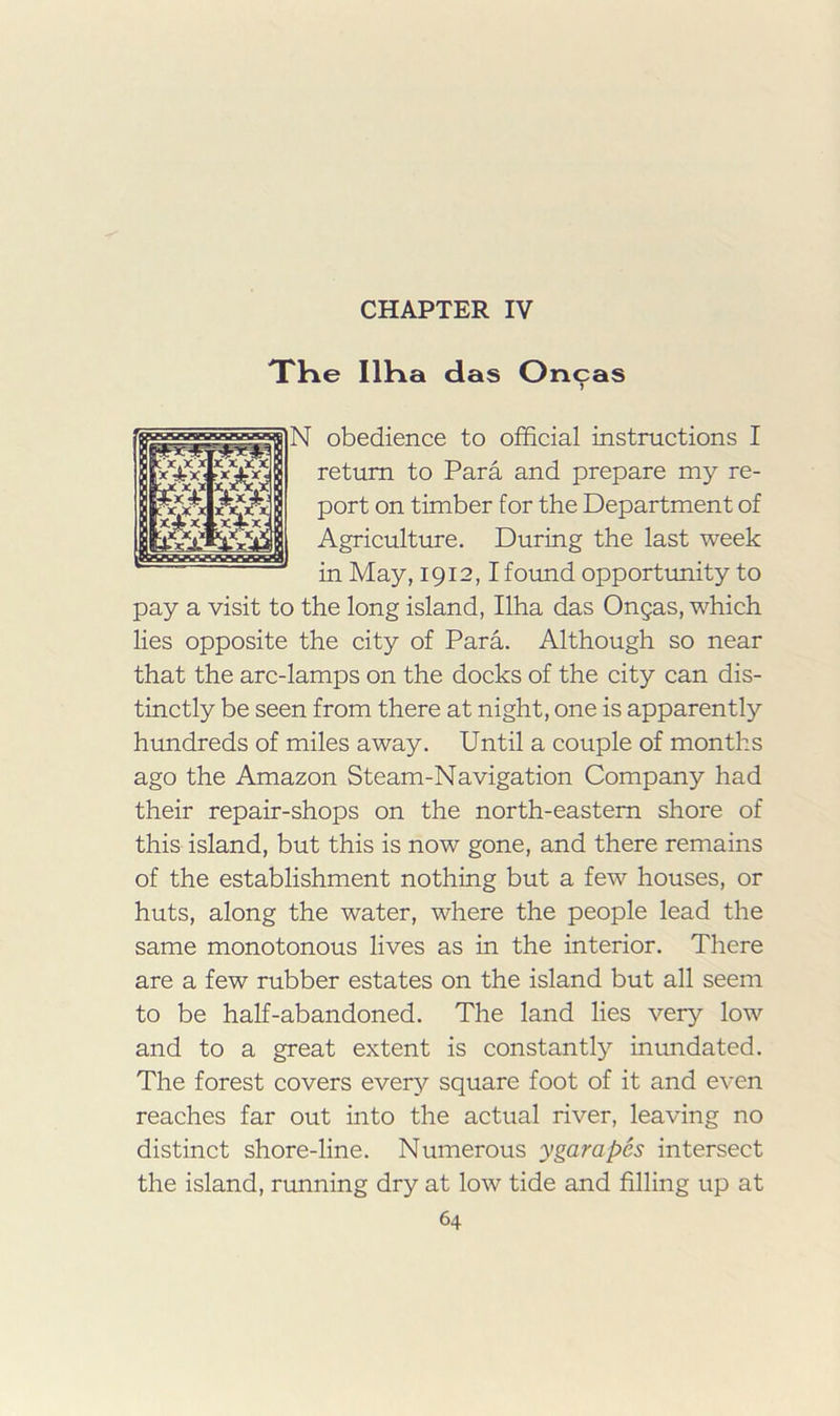 CHAPTER IV THe llKa das Oncas obedience to official instructions I return to Para and prepare my re- port on timber for the Department of Agriculture. During the last week in May, 1912,1foimd opportunity to pay a visit to the long island, Ilha das Ongas, which lies opposite the city of Para. Although so near that the arc-lamps on the docks of the city can dis- tinctly be seen from there at night, one is apparently hundreds of miles away. Until a couple of months ago the Amazon Steam-Navigation Company had their repair-shops on the north-eastern shore of this island, but this is now gone, and there remains of the establishment nothing but a few houses, or huts, along the water, where the people lead the same monotonous lives as in the interior. There are a few rubber estates on the island but all seem to be half-abandoned. The land lies very low and to a great extent is constantly inundated. The forest covers every square foot of it and even reaches far out into the actual river, leaving no distinct shore-line. Numerous ygarapcs intersect the island, rimning dry at low tide and filling up at