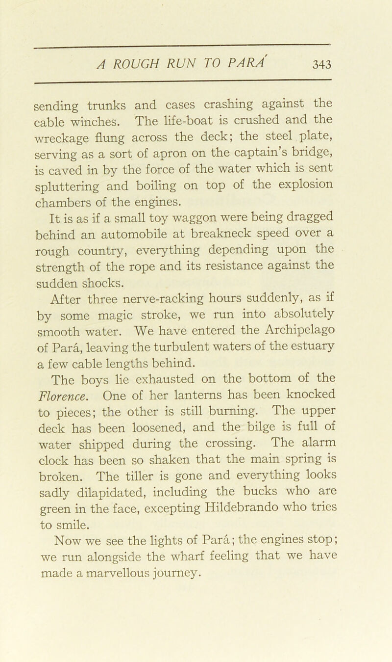 sending trunks and cases crashing against the cable winches. The life-boat is crushed and the wreckage flung across the deck; the steel plate, serving as a sort of apron on the captain s bridge, is caved in by the force of the water which is sent spluttering and boiling on top of the explosion chambers of the engines. It is as if a small toy waggon were being dragged behind an automobile at breakneck speed over a rough country, everything depending upon the strength of the rope and its resistance against the sudden shocks. After three nerve-racking hours suddenly, as if by some magic stroke, we run into absolutely smooth water. We have entered the Archipelago of Para, leaving the turbulent waters of the estuary a few cable lengths behind. The boys lie exhausted on the bottom of the Florence. One of her lanterns has been knocked to pieces; the other is still burning. The upper deck has been loosened, and the bilge is full of water shipped during the crossing. The alarm clock has been so shaken that the main spring is broken. The tiller is gone and everything looks sadly dilapidated, including the bucks who are green in the face, excepting Hildebrando who tries to smile. Now we see the lights of Para; the engines stop; we run alongside the wharf feeling that we have made a marvellous journey.