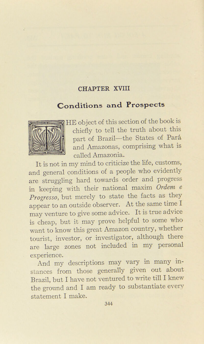 CHAPTER XVIII Conditions and Prospects HE object of this section of the book is chiefly to tell the truth about this part of Brazil—the States of Para and Amazonas, comprising what is called Amazonia. It is not in my mind to criticize the life, customs, and general conditions of a people who evidently are struggling hard towards order and progress in keeping with their national maxim Ordem e Progresso, but merely to state the facts as they appear to an outside observer. At the same time I may venture to give some advice. It is true advice is cheap, but it may prove helpful to some who want to know this great Amazon country, whether tourist, investor, or investigator, although there are large zones not included in my personal experience. And my descriptions may vary in many in- stances from those generally given out about Brazil, but I have not ventured to write till I knew the ground and I am ready to substantiate e\ ery statement I make.