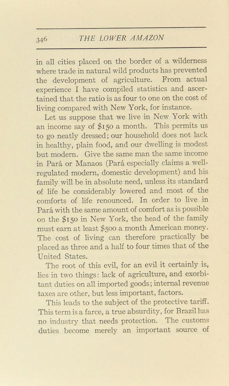 in all cities placed on the border of a wilderness where trade in natural wild products has prevented the development of agriculture. From actual experience I have compiled statistics and ascer- tained that the ratio is as four to one on the cost of living compared with New York, for instance. Let us suppose that we live in New York with an income say of $150 a month. This permits us to go neatly dressed; our household does not lack in healthy, plain food, and our dwelling is modest but modern. Give the same man the same income in Para or Manaos (Para especially claims a well- regulated modern, domestic development) and his family will be in absolute need, unless its standard of life be considerably lowered and most of the comforts of life renounced. In order to live in Para with the same amount of comfort as is possible on the $150 in New York, the head of the family must earn at least $500 a month American money. The cost of living can therefore practically be placed as three and a half to four times that of the United States. The root of this evil, for an evil it certainly is, lies in two things: lack of agriculture, and exorbi- tant duties on all imported goods; internal revenue taxes are other, but less important, factors. This leads to the subject of the protective tariff. This term is a farce, a true absurdity, for Brazil has no industry that needs protection. The customs duties become merely an important source of