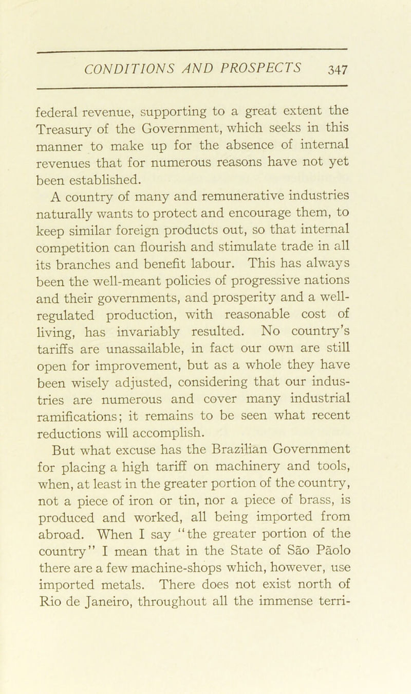 federal revenue, supporting to a great extent the Treasury of the Government, which seeks in this manner to make up for the absence of internal revenues that for numerous reasons have not yet been established. A country of many and remunerative industries naturally wants to protect and encourage them, to keep similar foreign products out, so that internal competition can flourish and stimulate trade in all its branches and benefit labour. This has always been the well-meant policies of progressive nations and their governments, and prosperity and a well- regulated production, with reasonable cost of living, has invariably resulted. No country’s tariffs are unassailable, in fact our own are still open for improvement, but as a whole they have been wisely adjusted, considering that our indus- tries are numerous and cover many industrial ramifications; it remains to be seen what recent reductions will accomplish. But what excuse has the Brazilian Government for placing a high tariff on machinery and tools, when, at least in the greater portion of the country, not a piece of iron or tin, nor a piece of brass, is produced and worked, all being imported from abroad. When I say “the greater portion of the country’’ I mean that in the State of Sao Paolo there are a few machine-shops which, however, use imported metals. There does not exist north of Rio de Janeiro, throughout all the immense terri-