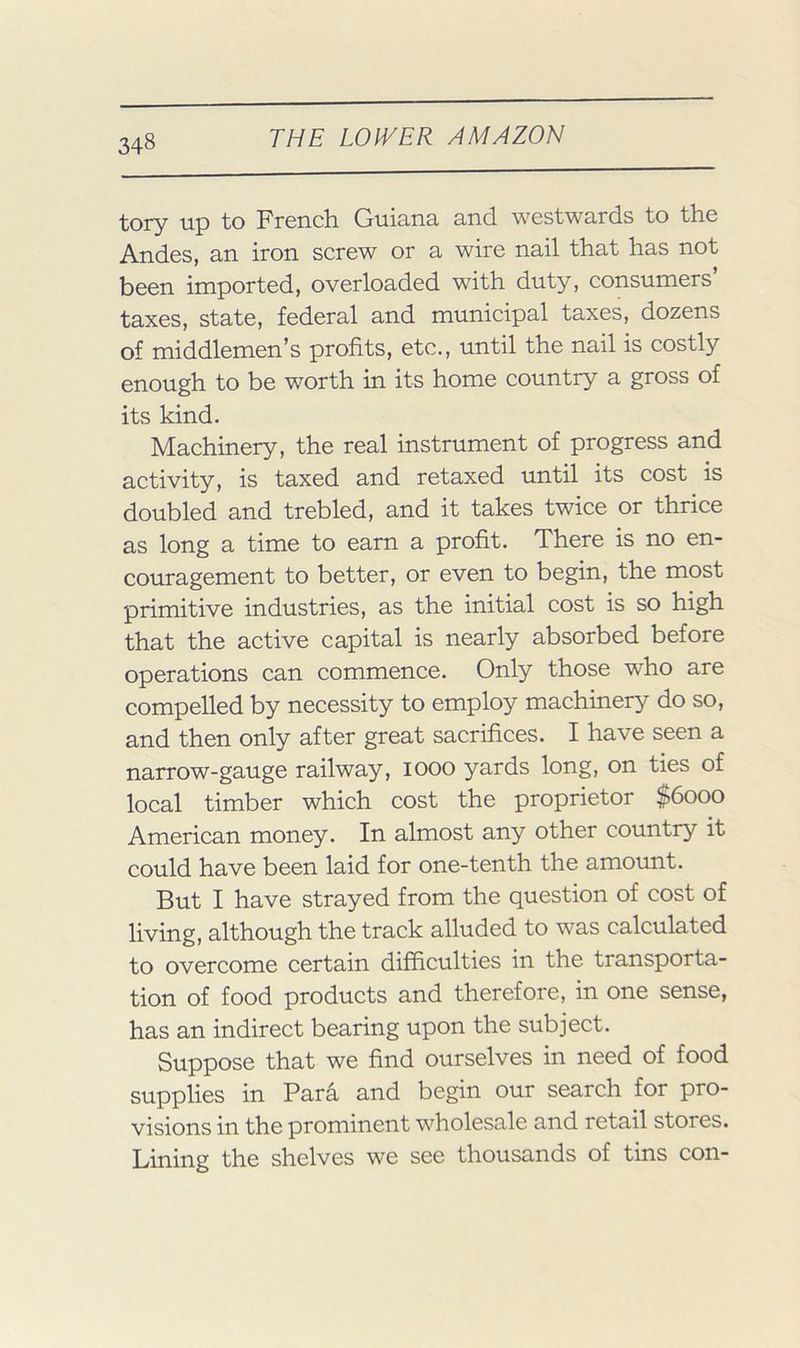 tory up to French Guiana and westwards to the Andes, an iron screw or a wire nail that has not been imported, overloaded with duty, consumers’ taxes, state, federal and municipal taxes, dozens of middlemen’s profits, etc., until the nail is costly enough to be worth in its home country a gross of its kind. Machinery, the real instrument of progress and activity, is taxed and retaxed until its cost is doubled and trebled, and it takes twice or thrice as long a time to earn a profit. There is no en- couragement to better, or even to begin, the most primitive industries, as the initial cost is so high that the active capital is nearly absorbed before operations can commence. Only those who are compelled by necessity to employ machinery do so, and then only after great sacrifices. I have seen a narrow-gauge railway, looo yards long, on ties of local timber which cost the proprietor $6000 American money. In almost any other country it could have been laid for one-tenth the amount. But I have strayed from the question of cost of living, although the track alluded to was calculated to overcome certain difficulties in the transporta- tion of food products and therefore, in one sense, has an indirect bearing upon the subject. Suppose that we find ourselves in need of food supplies in Para and begin our search for pro- visions in the prominent wholesale and retail stores. Lining the shelves we see thousands of tins con-