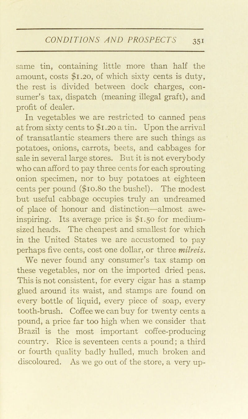same tin, containing little more than half the amount, costs $1.20, of which sixty cents is duty, the rest is divided between dock charges, con- sumer’s tax, dispatch (meaning illegal graft), and profit of dealer. In vegetables we are restricted to canned peas at from sixty cents to $i .20 a tin. Upon the arrival of transatlantic steamers there are such things as potatoes, onions, carrots, beets, and cabbages for sale in several large stores. But it is not everybody who can afford to pay three cents for each sprouting onion specimen, nor to buy potatoes at eighteen cents per pound ($10.80 the bushel). The modest but useful cabbage occupies truly an undreamed of place of honour and distinction—almost awe- inspiring. Its average price is $1.50 for medium- sized heads. The cheapest and smallest for which in the United States we are accustomed to pay perhaps five cents, cost one dollar, or three milreis. We never found any consumer’s tax stamp on these vegetables, nor on the imported dried peas. This is not consistent, for every cigar has a stamp glued around its waist, and stamps are found on every bottle of liquid, every piece of soap, every tooth-brush. Coffee we can buy for twenty cents a pound, a price far too high when we consider that Brazil is the most important coffee-producing country. Rice is seventeen cents a pound; a third or fourth quality badly hulled, much broken and discoloured. As we go out of the store, a very up-