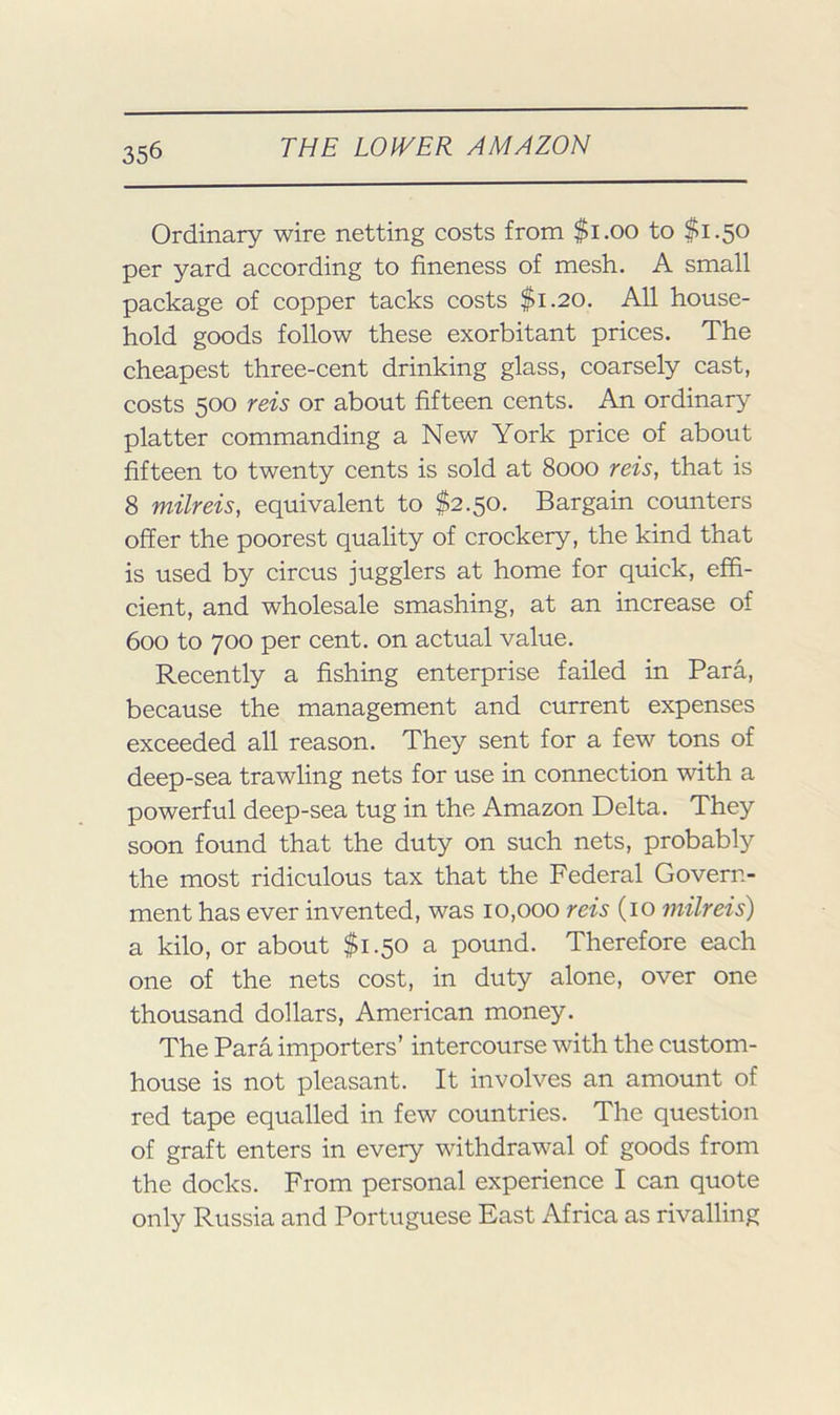 Ordinary wire netting costs from $i.oo to $1.50 per yard according to fineness of mesh. A small package of copper tacks costs $1.20. All house- hold goods follow these exorbitant prices. The cheapest three-cent drinking glass, coarsely cast, costs 500 reis or about fifteen cents. An ordinary platter commanding a New York price of about fifteen to twenty cents is sold at 8000 reis, that is 8 milreis, equivalent to $2.50. Bargain counters offer the poorest quality of crockery, the kind that is used by circus jugglers at home for quick, effi- cient, and wholesale smashing, at an increase of 600 to 700 per cent, on actual value. Recently a fishing enterprise failed in Para, because the management and current expenses exceeded all reason. They sent for a few tons of deep-sea trawling nets for use in connection with a powerful deep-sea tug in the Amazon Delta. They soon found that the duty on such nets, probably the most ridiculous tax that the Federal Govern- ment has ever invented, was 10,000 reis (10 milreis) a kilo, or about $1.50 a pound. Therefore each one of the nets cost, in duty alone, over one thousand dollars, American money. The Para importers’ intercourse with the custom- house is not pleasant. It involves an amount of red tape equalled in few countries. The question of graft enters in every withdrawal of goods from the docks. From personal experience I can quote only Russia and Portuguese East Africa as rivalling