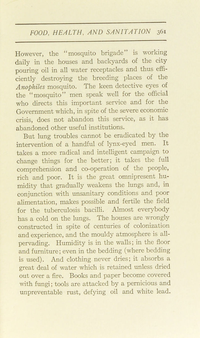 However, the “mosquito brigade” is working daily in the houses and backyards of the city pouring oil in all water receptacles and thus effi- ciently destroying the breeding places of the Anophiles mosquito. The keen detective eyes of the “mosquito” men speak well for the official who directs this important service and for the Government which, in spite of the severe economic crisis, does not abandon this service, as it has abandoned other useful institutions. But lung troubles cannot be eradicated by the intervention of a handful of lynx-eyed men. It takes a more radical and intelligent campaign to change things for the better; it takes the full comprehension and co-operation of the people, rich and poor. It is the great omnipresent hu- midity that gradually weakens the lungs and, in conjunction with unsanitary conditions and poor alimentation, makes possible and fertile the field for the tuberculosis bacilli. Almost everybody has a cold on the lungs. The houses are wrongly constructed in spite of centuries of colonization and experience, and the mouldy atmosphere is all- pervading. Humidity is in the walls; in the floor and furniture; even in the bedding (where bedding is used). And clothing never dries; it absorbs a great deal of water which is retained unless dried out over a fire. Books and paper become covered with fungi; tools are attacked by a pernicious and unpreventable rust, defying oil and white lead.