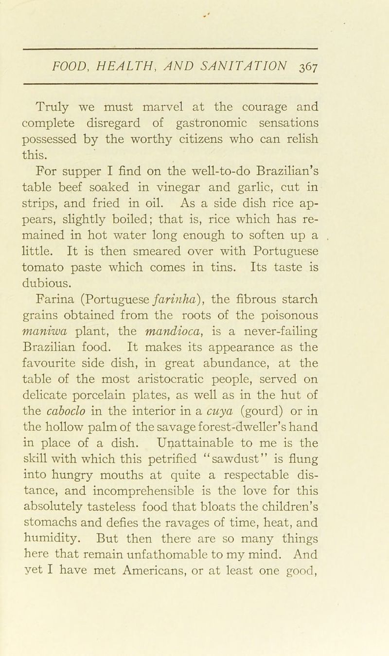Truly we must marvel at the courage and complete disregard of gastronomic sensations possessed by the worthy citizens who can relish this. For supper I find on the well-to-do Brazilian’s table beef soaked in vinegar and garlic, cut in strips, and fried in oil. As a side dish rice ap- pears, slightly boiled; that is, rice which has re- mained in hot water long enough to soften up a little. It is then smeared over with Portuguese tomato paste which comes in tins. Its taste is dubious. Farina (Portuguese/anVz/fa), the fibrous starch grains obtained from the roots of the poisonous maniwa plant, the mandioca, is a never-failing Brazilian food. It makes its appearance as the favourite side dish, in great abundance, at the table of the most aristocratic people, served on delicate porcelain plates, as well as in the hut of the cahoclo in the interior in a cuya (gourd) or in the hollow palm of the savage forest-dweller’s hand in place of a dish. Uriattainable to me is the skill with which this petrified “sawdust” is flung into hungry mouths at quite a respectable dis- tance, and incomprehensible is the love for this absolutely tasteless food that bloats the children’s stomachs and defies the ravages of time, heat, and humidity. But then there are so many things here that remain unfathomable to my mind. And yet I have met Americans, or at least one good.