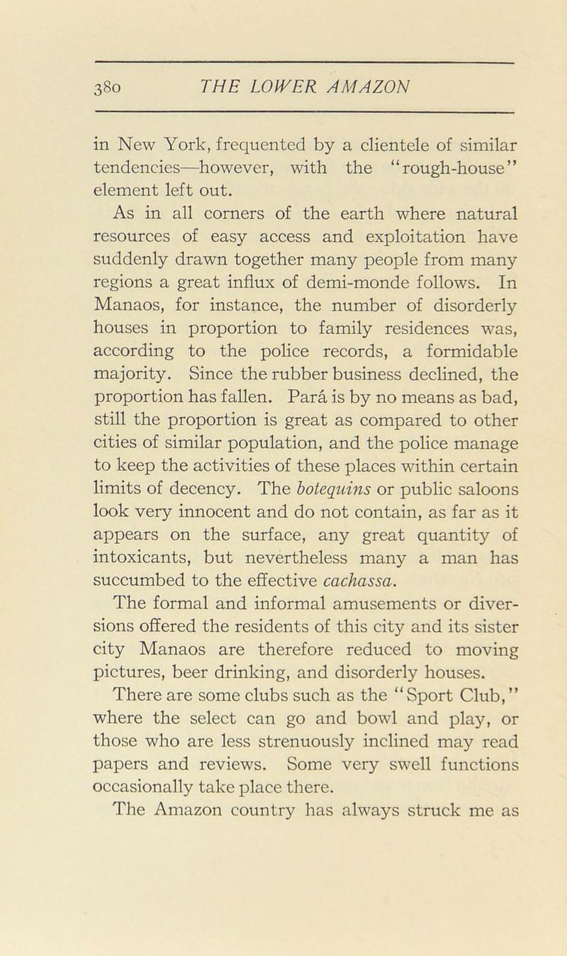 in New York, frequented by a clientele of similar tendencies—however, with the “rough-house” element left out. As in all corners of the earth where natural resources of easy access and exploitation have suddenly drawn together many people from many regions a great influx of demi-monde follows. In Manaos, for instance, the number of disorderly houses in proportion to family residences was, according to the police records, a formidable majority. Since the rubber business declined, the proportion has fallen. Para is by no means as bad, still the proportion is great as compared to other cities of similar population, and the police manage to keep the activities of these places within certain limits of decency. The botequins or public saloons look very innocent and do not contain, as far as it appears on the surface, any great quantity of intoxicants, but nevertheless many a man has succumbed to the effective cachassa. The formal and informal amusements or diver- sions offered the residents of this city and its sister city Manaos are therefore reduced to moving pictures, beer drinking, and disorderly houses. There are some clubs such as the “Sport Club,” where the select can go and bowl and play, or those who are less strenuously inclined may read papers and reviews. Some very swell functions occasionally take place there. The Amazon country has always struck me as