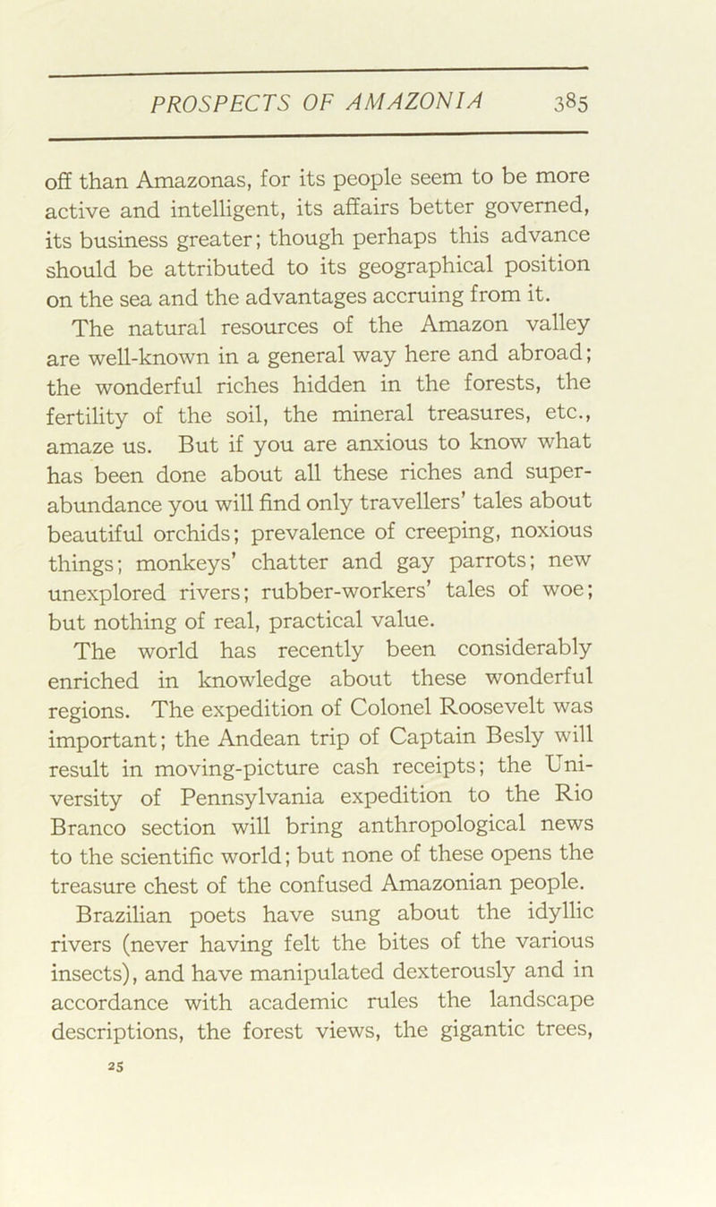 off than Amazonas, for its people seem to be more active and intelligent, its affairs better governed, its business greater; though perhaps this advance should be attributed to its geographical position on the sea and the advantages accruing from it. The natural resources of the Amazon valley are well-known in a general way here and abroad; the wonderful riches hidden in the forests, the fertility of the soil, the mineral treasures, etc., amaze us. But if you are anxious to know what has been done about all these riches and super- abundance you will find only travellers’ tales about beautiful orchids; prevalence of creeping, noxious things; monkeys’ chatter and gay parrots; new unexplored rivers; rubber-workers’ tales of woe; but nothing of real, practical value. The world has recently been considerably enriched in knowledge about these wonderful regions. The expedition of Colonel Roosevelt was important; the Andean trip of Captain Besly will result in moving-picture cash receipts; the Uni- versity of Pennsylvania expedition to the Rio Branco section will bring anthropological news to the scientific world; but none of these opens the treasure chest of the confused Amazonian people. Brazilian poets have sung about the idyllic rivers (never having felt the bites of the various insects), and have manipulated dexterously and in accordance with academic rules the landscape descriptions, the forest views, the gigantic trees. 25