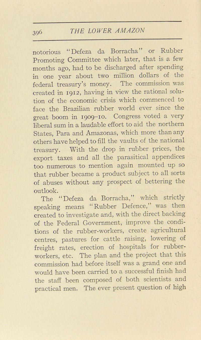 notorious “Defeza da Borracha” or Rubber Promoting Committee which later, that is a few months ago, had to be discharged after spending in one year about two million dollars of the federal treasury’s money. The commission was created in 1912, having in view the rational solu- tion of the economic crisis which commenced to face the Brazilian rubber world ever since the great boom in I909~i0- Congress voted a very liberal sum in a laudable effort to aid the northern States, Para and Amazonas, which more than any others have helped to fill the vaults of the national treasury. With the drop in rubber prices, the export taxes and all the parasitical appendices too numerous to mention again mounted up so that rubber became a product subject to all sorts of abuses without any prospect of bettering the outlook. The “Defeza da Borracha,” which strictly speaking means “Rubber Defence,’ was then created to investigate and, with the direct backing of the Federal Government, improve the condi- tions of the rubber-workers, create agricultural centres, pastures for cattle raising, lowering of freight rates, erection of hospitals for rubber- workers, etc. The plan and the project that this commission had before itself was a grand one and would have been carried to a suecessful finish had the staff been composed of both scientists and practical men. The ever present question of high