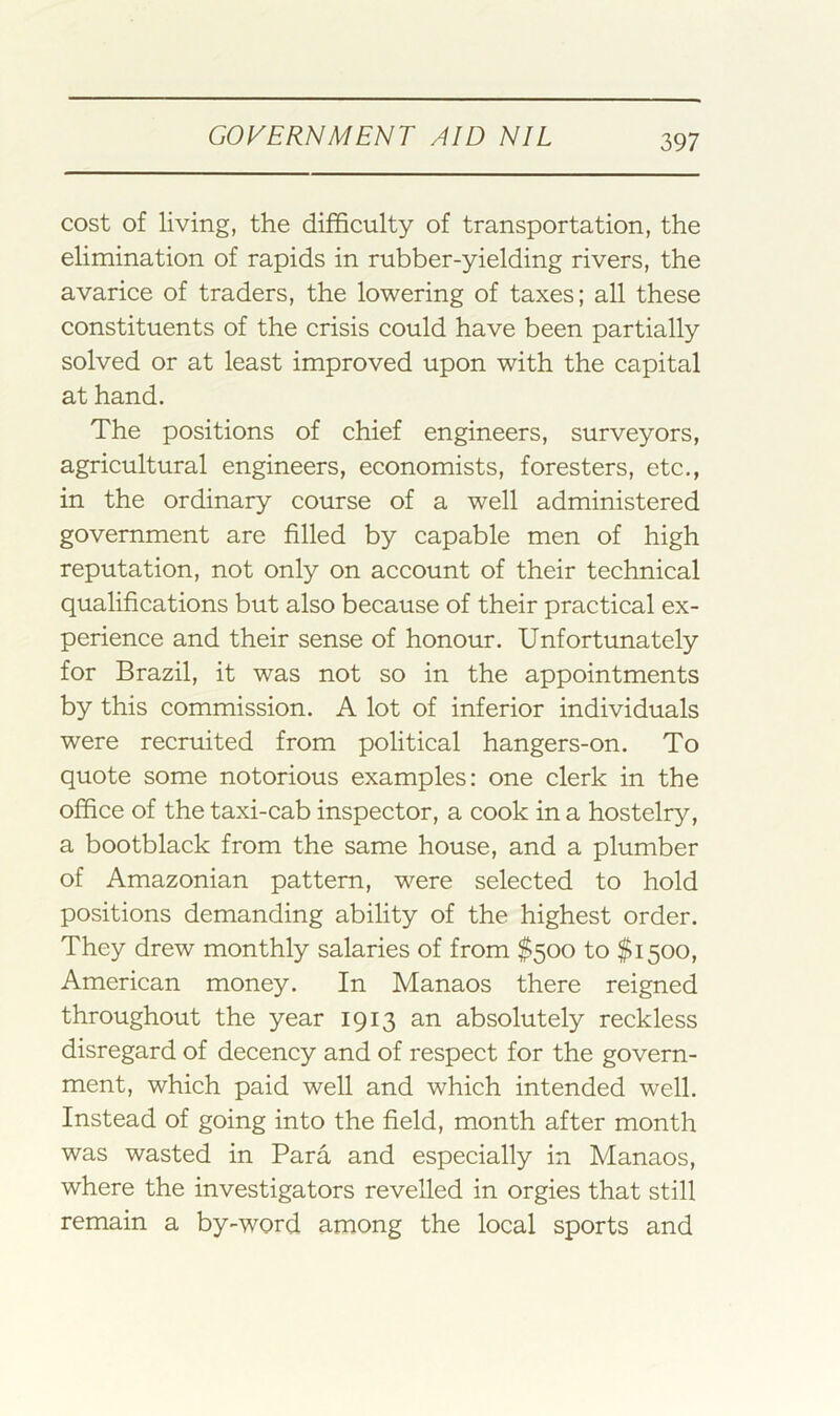 cost of living, the difficulty of transportation, the elimination of rapids in rubber-yielding rivers, the avarice of traders, the lowering of taxes; all these constituents of the crisis could have been partially solved or at least improved upon with the capital at hand. The positions of chief engineers, surveyors, agricultural engineers, economists, foresters, etc., in the ordinary course of a well administered government are filled by capable men of high reputation, not only on account of their technical qualifications but also because of their practical ex- perience and their sense of honour. Unfortunately for Brazil, it was not so in the appointments by this commission. A lot of inferior individuals were recruited from political hangers-on. To quote some notorious examples: one clerk in the office of the taxi-cab inspector, a cook in a hostelry, a bootblack from the same house, and a plumber of Amazonian pattern, were selected to hold positions demanding ability of the highest order. They drew monthly salaries of from $500 to $1500, American money. In Manaos there reigned throughout the year 1913 an absolutely reckless disregard of decency and of respect for the govern- ment, which paid well and which intended well. Instead of going into the field, month after month was wasted in Para and especially in Manaos, where the investigators revelled in orgies that still remain a by-word among the local sports and