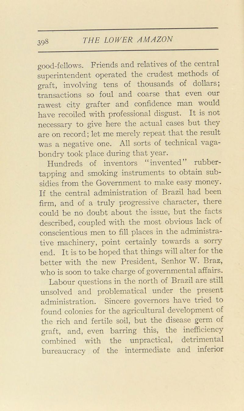 good-fellows. Friends and relatives of the central superintendent operated the crudest methods of graft, involving tens of thousands of dollars; transactions so foul and coarse that even our rawest city grafter and confidence man would have recoiled with professional disgust. It is not necessary to give here the actual cases but they are on record; let me merely repeat that the result was a negative one. All sorts of technical vaga- bondry took place during that year. Hundreds of inventors “invented” rubber- tapping and smoking instruments to obtain sub- sidies from the Government to make easy money. If the central administration of Brazil had been firm, and of a truly progressive character, there could be no doubt about the issue, but the facts described, coupled with the most obvious lack of conscientious men to fill places in the administra- tive machinery, point certainly towards a sorry end. It is to be hoped that things will alter for the better with the new President, Senhor W. Braz, who is soon to take charge of governmental affairs. Labour questions in the north of Brazil are still unsolved and problematical under the present administration. Sincere governors have tried to found colonies for the agricultural developm.ent of the rich and fertile soil, but the disease germ of graft, and, even barring this, the inefficiency combined with the unpractical, detrimental bureaucracy of the intermediate and inferior