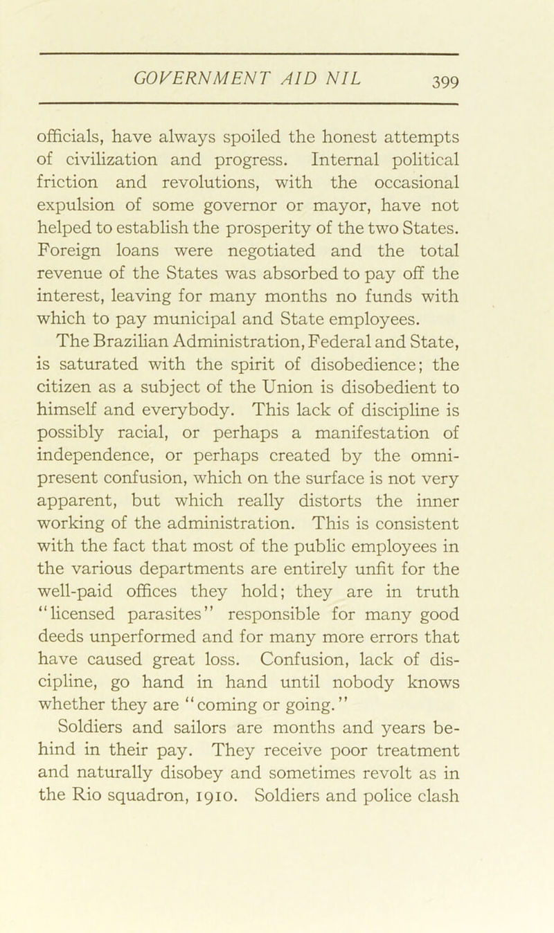 officials, have always spoiled the honest attempts of civilization and progress. Internal political friction and revolutions, with the occasional expulsion of some governor or mayor, have not helped to establish the prosperity of the two States. Foreign loans were negotiated and the total revenue of the States was absorbed to pay off the interest, leaving for many months no funds with which to pay municipal and State employees. The Brazihan Administration, Federal and State, is saturated with the spirit of disobedience; the citizen as a subject of the Union is disobedient to himself and everybody. This lack of discipline is possibly racial, or perhaps a manifestation of independence, or perhaps created by the omni- present confusion, which on the surface is not very apparent, but which really distorts the inner working of the administration. This is consistent with the fact that most of the public employees in the various departments are entirely unfit for the well-paid offices they hold; they are in truth “licensed parasites” responsible for many good deeds unperformed and for many more errors that have caused great loss. Confusion, lack of dis- cipline, go hand in hand until nobody knows whether they are “ coming or going. ” Soldiers and sailors are months and years be- hind in their pay. They receive poor treatment and naturally disobey and sometimes revolt as in the Rio squadron, 1910. Soldiers and police clash
