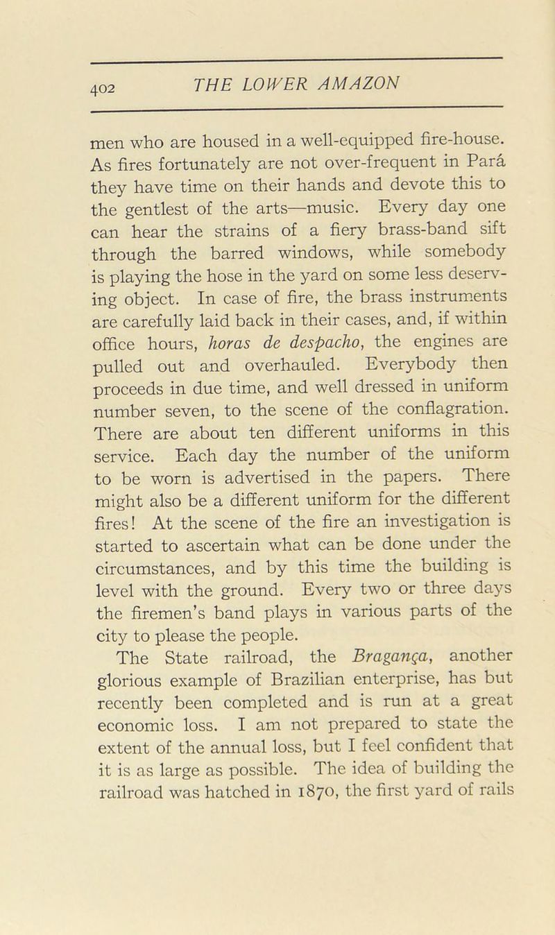 men who are housed in a well-equipped fire-house. As fires fortunately are not over-frequent in Para they have time on their hands and devote this to the gentlest of the arts—music. Every day one can hear the strains of a fiery brass-band sift through the barred windows, while somebody is playing the hose in the yard on some less deserv- ing object. In case of fire, the brass instrum.ents are carefully laid back in their cases, and, if within office hours, horas de despacho, the engines are pulled out and overhauled. Everybody then proceeds in due time, and well dressed in uniform number seven, to the scene of the conflagration. There are about ten different uniforms in this service. Each day the number of the uniform to be worn is advertised in the papers. There might also be a different uniform for the different fires! At the scene of the fire an investigation is started to ascertain what can be done under the circumstances, and by this time the building is level with the ground. Every two or three days the firemen’s band plays in various parts of the city to please the people. The State railroad, the Braganga, another glorious example of Brazilian enterprise, has but recently been completed and is run at a great economic loss. I am not prepared to state the extent of the annual loss, but I feel confident that it is as large as possible. The idea of building the railroad was hatched in 1870, the first yard of rails