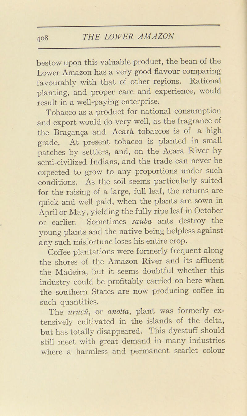 bestow upon this valuable product, the bean of the Lower Amazon has a very good flavour comparing favourably with that of other regions. Rational planting, and proper care and experience, would result in a well-paying enterprise. Tobacco as a product for national consumption and export would do very well, as the fragrance of the Braganga and Acara tobaccos is of a high grade. At present tobacco is planted in small patches by settlers, and, on the Acara River by semi-civilized Indians, and the trade can never be expected to grow to any proportions under such conditions. As the soil seems particularly suited for the raising of a large, full leaf, the returns are quick and well paid, when the plants are sown in April or May, yielding the fully ripe leaf in October or earlier. Sometimes sauba ants destroy the young plants and the native being helpless against any such misfortune loses his entire crop. Coffee plantations were formerly frequent along the shores of the Amazon River and its affluent the Madeira, but it seems doubtful whether this industry could be profitably carried on here when the southern States are now producing coffee in such quantities. The urucii, or anotta, plant was formerly ex- tensively cultivated in the islands of the delta, but has totally disappeared. This dyestuff should still meet with great demand in many industries where a harmless and permanent scarlet colour