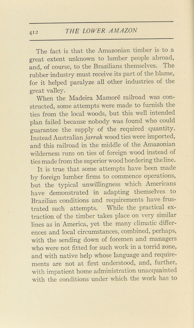 The fact is that the Amazonian timber is to a great extent unknown to lumber people abroad, and, of course, to the Brazilians themselves. The rubber industry must receive its part of the blame, for it helped paralyze all other industries of the great valley. When the Madeira Mamore railroad was con- structed, some attempts were made to furnish the ties from the local woods, but this well intended plan failed because nobody was found who could guarantee the supply of the required quantity. Instead Australian jarm/i wood ties were imported, and this railroad in the middle of the Amazonian wilderness runs on ties of foreign wood instead of ties made from the superior wood bordering the line. It is true that some attempts have been made by foreign lumber firms to commence operations, but the typical unwillingness which Americans have demonstrated in adapting themselves to Brazilian conditions and requirements have frus- trated such attempts. While the practical ex- traction of the timber takes place on very similar lines as in America, yet the many climatic differ- ences and local circumstances, combined, perhaps, with the sending down of foremen and managers who were not fitted for such work in a torrid zone, and with native help whose language and require- ments are not at first understood, and, further, with impatient home administration unacquainted with the conditions under which the w^ork has to