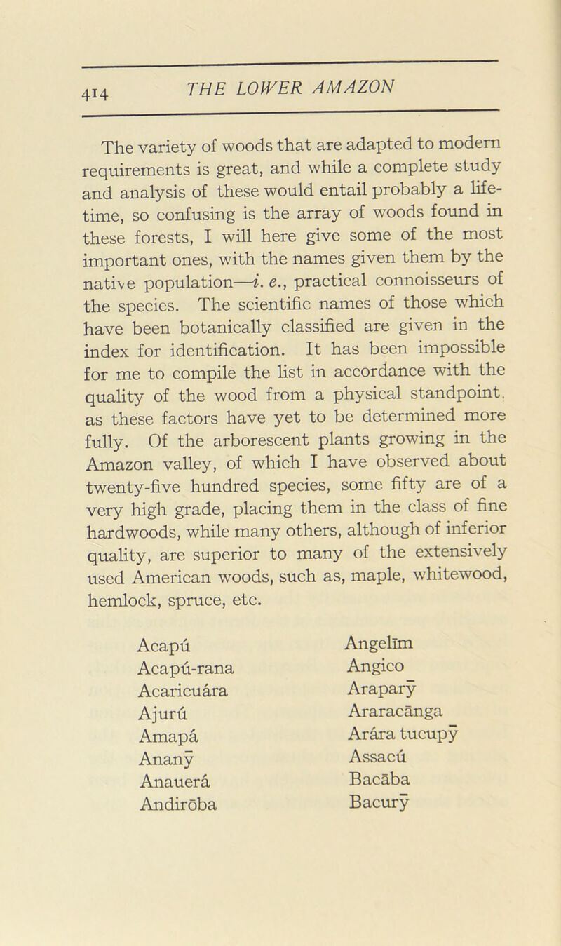 The variety of woods that are adapted to modem requirements is great, and while a complete study and analysis of these would entail probably a life- time, so confusing is the array of woods found in these forests, I will here give some of the most important ones, with the names given them by the native population—i. e., practical connoisseurs of the species. The scientific names of those which have been botanically classified are given in the index for identification. It has been impossible for me to compile the list in accordance with the quality of the wood from a physical standpoint, as these factors have yet to be determined more fully. Of the arborescent plants growing in the Amazon valley, of which I have observed about twenty-five himdred species, some fifty are of a very high grade, placing them in the class of fine hardwoods, while many others, although of inferior quality, are superior to many of the extensively used American woods, such as, maple, whitewood, hemlock, spruce, etc. Acapu Acapu-rana Acaricuara Ajuru Amapa Anany Anauera Andiroba Angelim Angico Arapary Araracanga Arara tucupy Assacii Bacaba Bacury