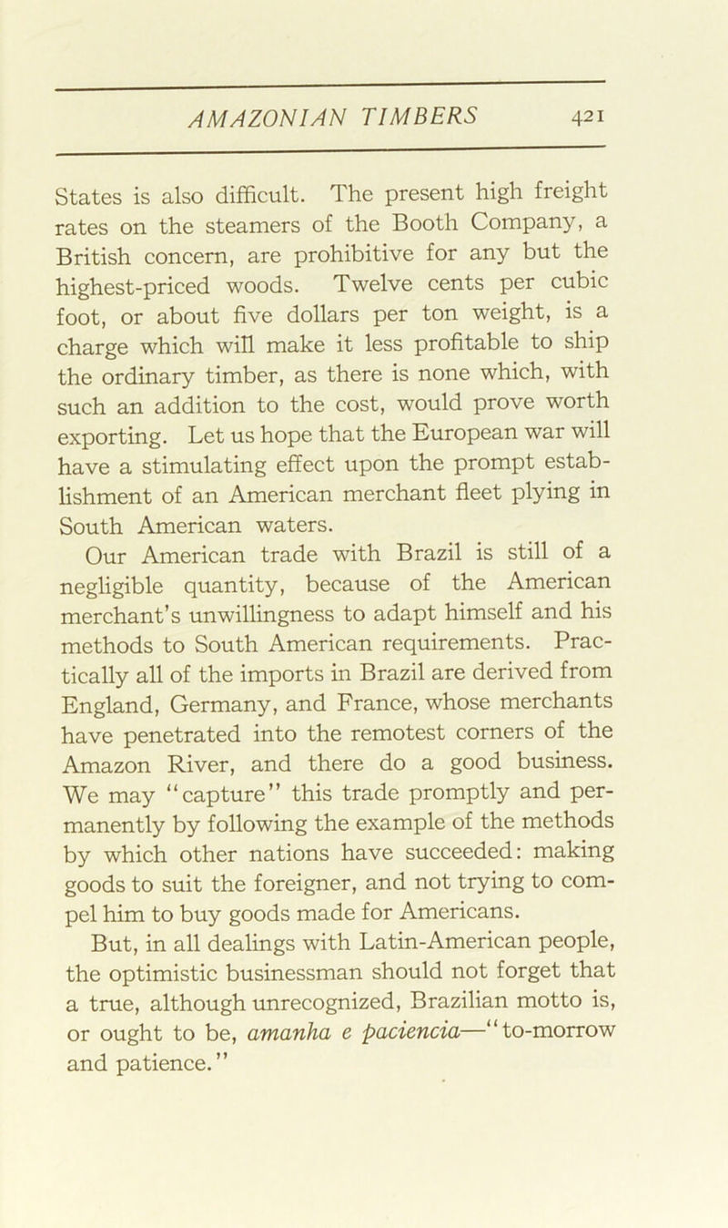 States is also difficult. The present high freight rates on the steamers of the Booth Company, a British concern, are prohibitive for any but the highest-priced woods. Twelve cents per cubic foot, or about five dollars per ton weight, is a charge which will make it less profitable to ship the ordinary timber, as there is none which, with such an addition to the cost, would prove worth exporting. Let us hope that the European war will have a stimulating effect upon the prompt estab- lishment of an American merchant fleet plying in South American waters. Our American trade with Brazil is still of a negligible quantity, because of the American merchant’s unwillingness to adapt himself and his methods to South American requirements. Prac- tically all of the imports in Brazil are derived from England, Germany, and France, whose merchants have penetrated into the remotest corners of the Amazon River, and there do a good business. We may “capture” this trade promptly and per- manently by following the example of the methods by which other nations have succeeded: making goods to suit the foreigner, and not trying to com- pel him to buy goods made for Americans. But, in all dealings with Latin-American people, the optimistic businessman should not forget that a true, although rmrecognized, Brazilian motto is, or ought to be, amanha e paciencia—“to-morrow and patience.”