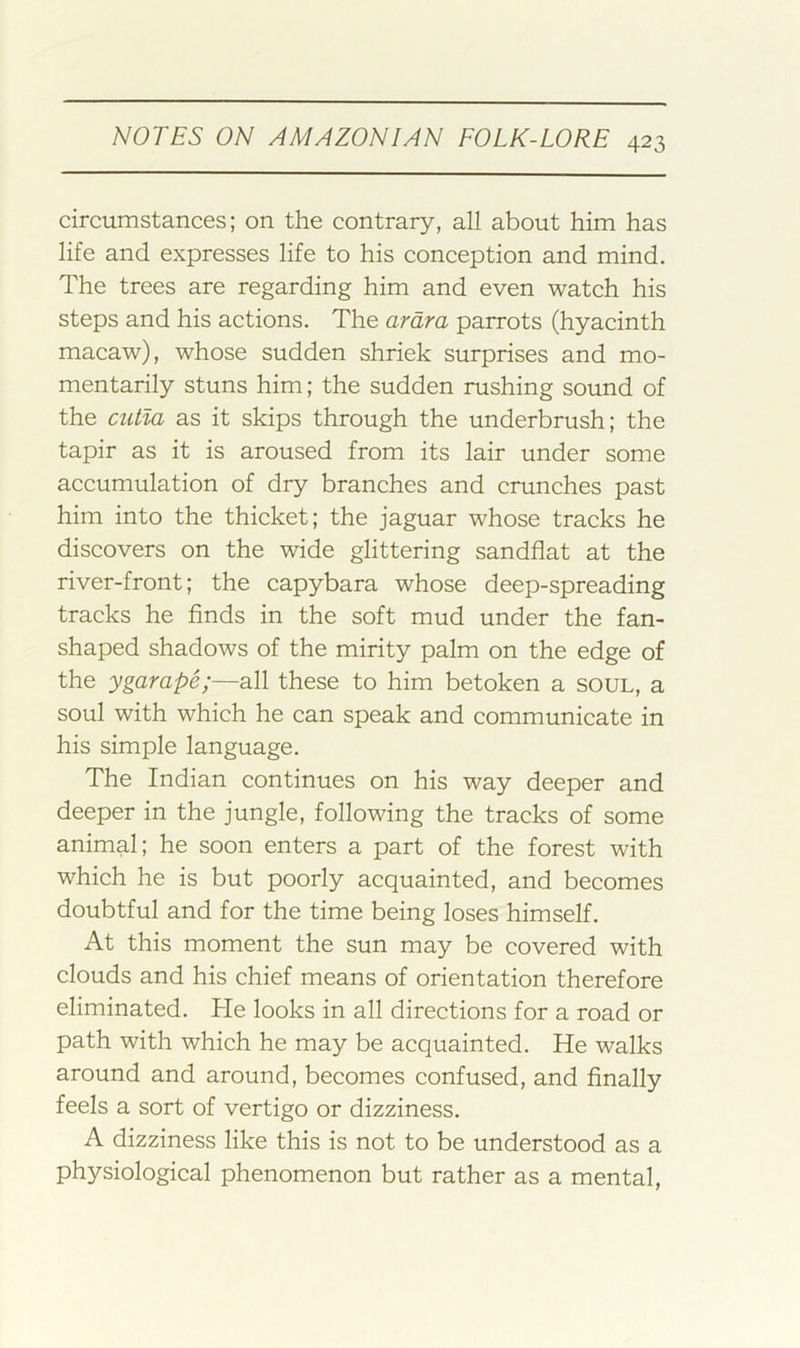 circumstances; on the contrary, all about him has life and expresses life to his conception and mind. The trees are regarding him and even watch his steps and his actions. The arara parrots (hyacinth macaw), whose sudden shriek surprises and mo- mentarily stuns him; the sudden rushing sound of the cutla as it skips through the underbrush; the tapir as it is aroused from its lair under some accumulation of dry branches and crunches past him into the thicket; the jaguar whose tracks he discovers on the wide glittering sandflat at the river-front; the capybara whose deep-spreading tracks he finds in the soft mud under the fan- shaped shadows of the mirity palm on the edge of the ygarape;—all these to him betoken a soul, a soul with which he can speak and communicate in his simple language. The Indian continues on his way deeper and deeper in the jungle, following the tracks of some animal; he soon enters a part of the forest with which he is but poorly acquainted, and becomes doubtful and for the time being loses himself. At this moment the sun may be covered with clouds and his chief means of orientation therefore eliminated. He looks in all directions for a road or path with which he may be acquainted. He walks around and around, becomes confused, and finally feels a sort of vertigo or dizziness. A dizziness like this is not to be understood as a physiological phenomenon but rather as a mental.