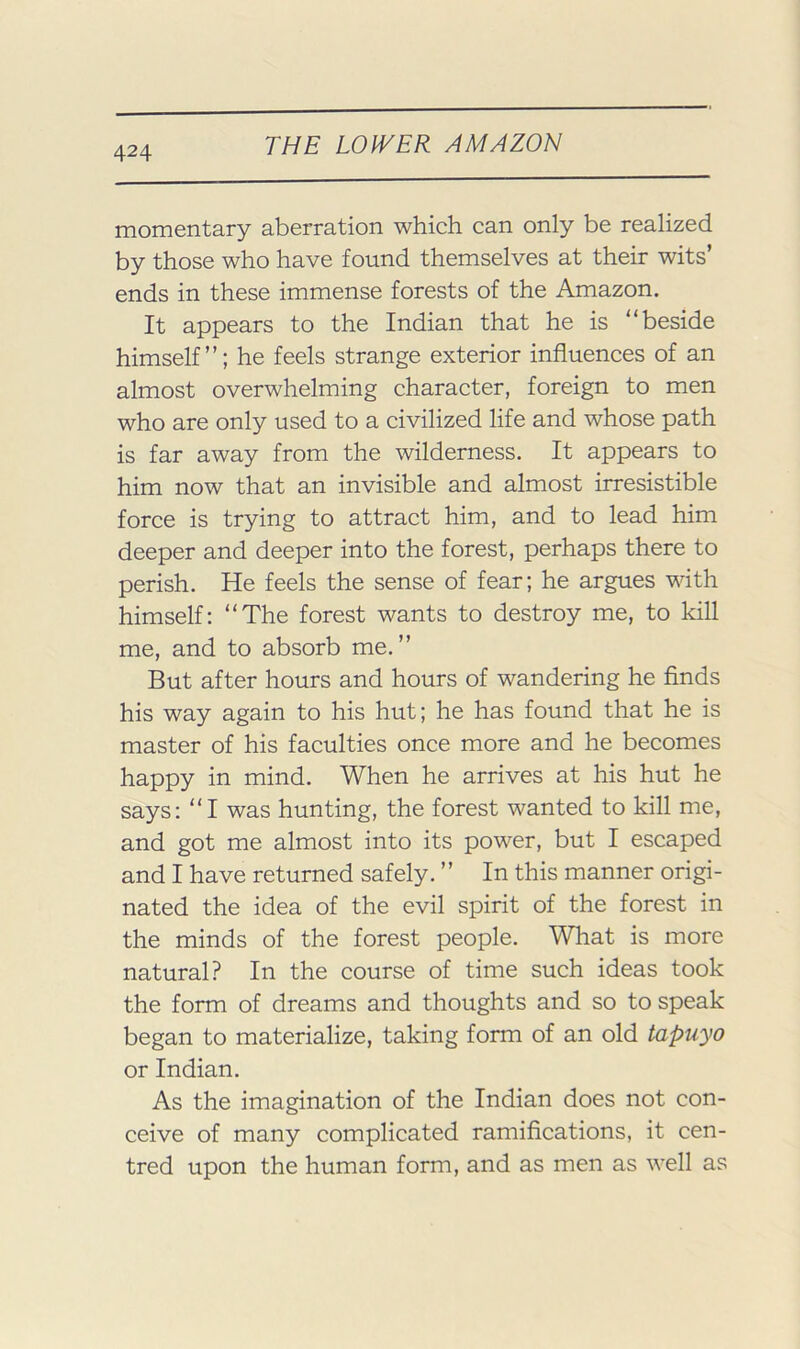 momentary aberration which can only be realized by those who have found themselves at their wits’ ends in these immense forests of the Amazon. It appears to the Indian that he is “beside himself’’; he feels strange exterior influences of an almost overwhelming character, foreign to men who are only used to a civilized life and whose path is far away from the wilderness. It appears to him now that an invisible and almost irresistible force is trying to attract him, and to lead him deeper and deeper into the forest, perhaps there to perish. He feels the sense of fear; he argues with himself: “The forest wants to destroy me, to kill me, and to absorb me. ’’ But after hours and hours of wandering he finds his way again to his hut; he has found that he is master of his faculties once more and he becomes happy in mind. When he arrives at his hut he says: “I was hunting, the forest wanted to kill me, and got me almost into its power, but I escaped and I have returned safely. ’’ In this manner origi- nated the idea of the evil spirit of the forest in the minds of the forest people. What is more natural? In the course of time such ideas took the form of dreams and thoughts and so to speak began to materialize, taking form of an old tapuyo or Indian. As the imagination of the Indian does not con- ceive of many complicated ramifications, it cen- tred upon the human form, and as men as well as