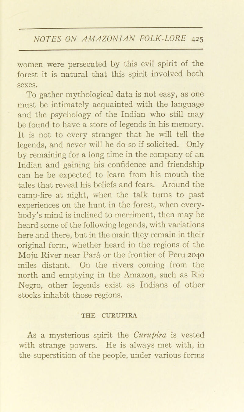 women were persecuted by this evil spirit of the forest it is natural that this spirit involved both sexes. To gather mythological data is not easy, as one must be intimately acquainted with the language and the psychology of the Indian who still may be found to have a store of legends in his memory. It is not to every stranger that he will tell the legends, and never will he do so if solicited. Only by remaining for a long time in the company of an Indian and gaining his confidence and friendship can he be expected to learn from his mouth the tales that reveal his beliefs and fears. Around the camp-fire at night, when the talk turns to past experiences on the hunt in the forest, when every- body’s mind is inclined to merriment, then may be heard some of the following legends, with variations here and there, but in the main they remain in their original form, whether heard in the regions of the Moju River near Para or the frontier of Peru 2040 miles distant. On the rivers coming from the north and emptying in the Amazon, such as Rio Negro, other legends exist as Indians of other stocks inhabit those regions. THE CURUPIRA As a mysterious spirit the Curupira is vested with strange powers. He is always met with, in the superstition of the people, under various forms