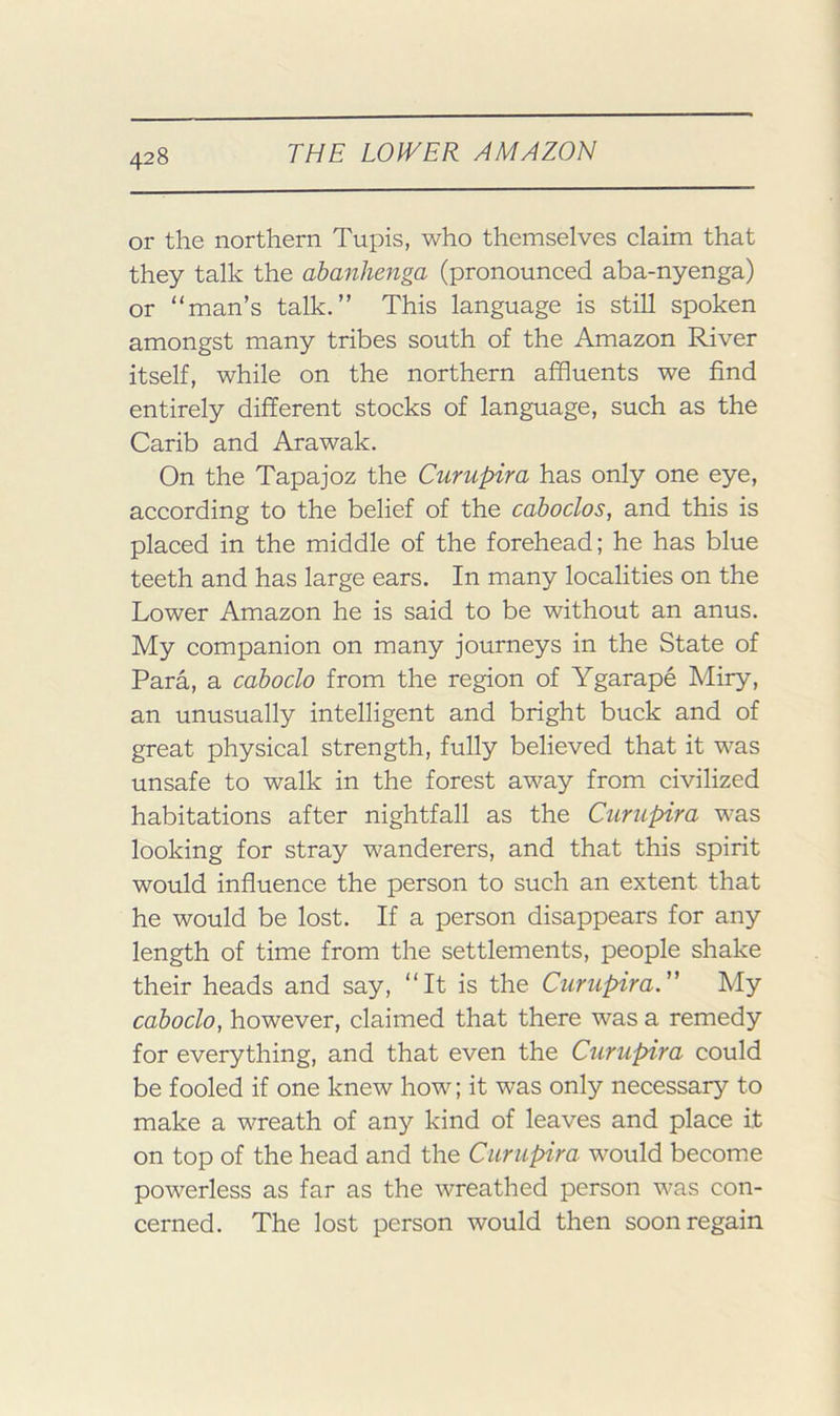 or the northern Tupis, who themselves claim that they talk the ahanhenga (pronounced aba-nyenga) or “man’s talk.” This language is still spoken amongst many tribes south of the Amazon River itself, while on the northern affluents we find entirely different stocks of language, such as the Carib and Arawak. On the Tapajoz the Curupira has only one eye, according to the belief of the caboclos, and this is placed in the middle of the forehead; he has blue teeth and has large ears. In many localities on the Lower Amazon he is said to be without an anus. My companion on many journeys in the State of Para, a caboclo from the region of Ygarape Miry, an unusually intelligent and bright buck and of great physical strength, fully believed that it was unsafe to walk in the forest away from civilized habitations after nightfall as the Curupira was looking for stray wanderers, and that this spirit would influence the person to such an extent that he would be lost. If a person disappears for any length of time from the settlements, people shake their heads and say, “It is the Curupira.” My caboclo, however, claimed that there was a remedy for everything, and that even the Curupira could be fooled if one knew how; it was only necessary to make a wreath of any kind of leaves and place it on top of the head and the Curupira would become powerless as far as the wreathed person was con- cerned. The lost person would then soon regain