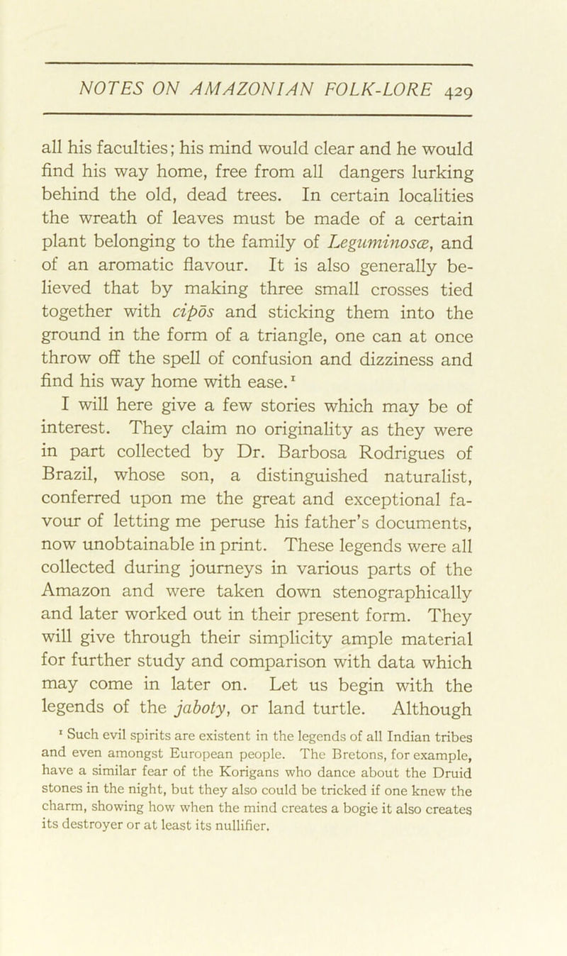 all his faculties; his mind would clear and he would find his way home, free from all dangers lurking behind the old, dead trees. In certain localities the wreath of leaves must be made of a certain plant belonging to the family of Leguminosce, and of an aromatic flavour. It is also generally be- lieved that by making three small crosses tied together with cipos and sticking them into the ground in the form of a triangle, one can at once throw off the spell of confusion and dizziness and find his way home with ease. ^ I will here give a few stories which may be of interest. They claim no originality as they were in part collected by Dr. Barbosa Rodrigues of Brazil, whose son, a distinguished naturalist, conferred upon me the great and exceptional fa- vour of letting me peruse his father’s documents, now unobtainable in print. These legends were all collected during journeys in various parts of the Amazon and were taken down stenographically and later worked out in their present form. They will give through their simplicity ample material for further study and comparison with data which may come in later on. Let us begin with the legends of the jaboty, or land turtle. Although ' Such evil spirits are existent in the legends of all Indian tribes and even amongst European people. The Bretons, for example, have a similar fear of the Korigans who dance about the Druid stones in the night, but they also could be tricked if one knew the charm, showing how when the mind creates a bogie it also creates its destroyer or at least its nullifier.