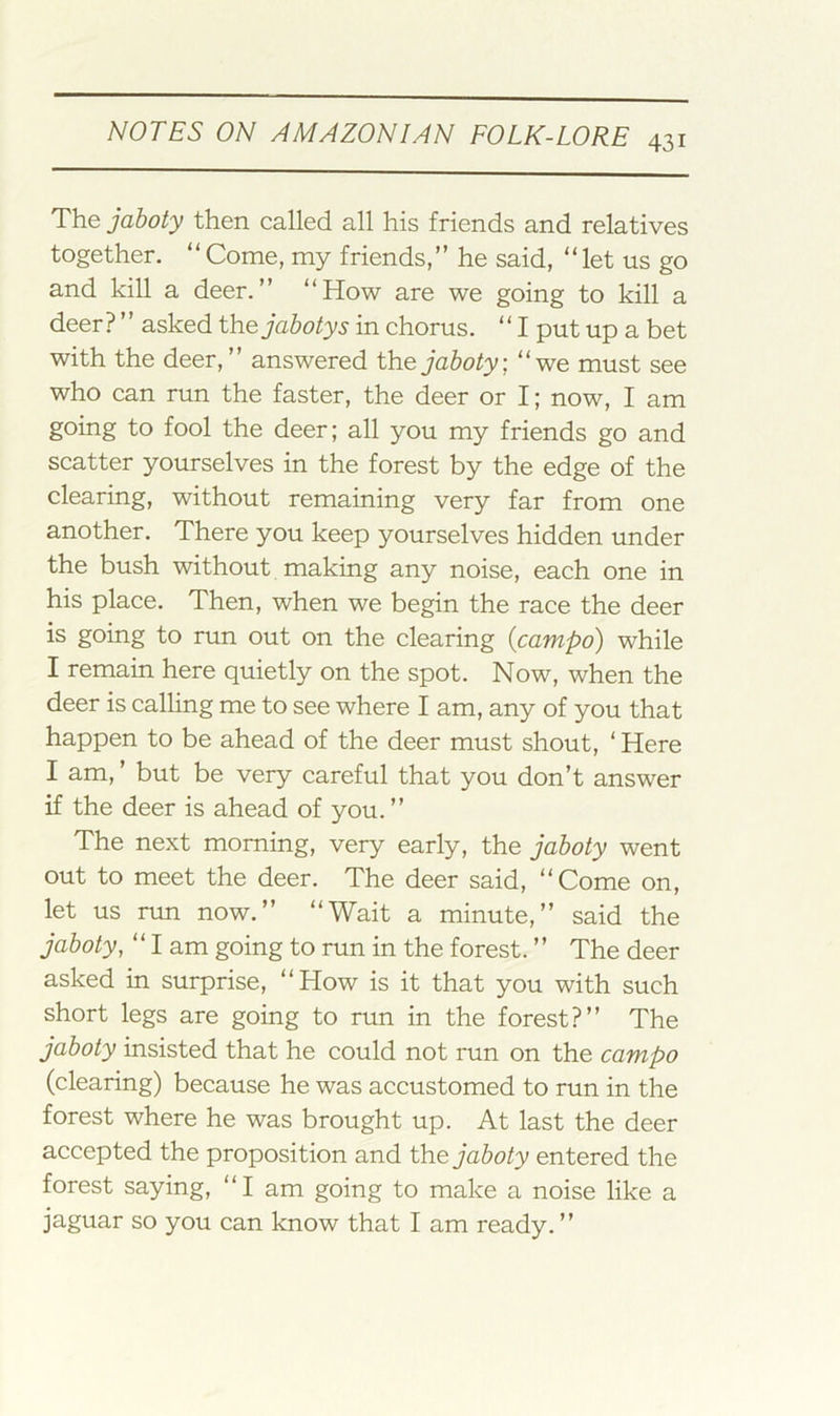 431 The jahoty then called all his friends and relatives together. “ Come, my friends,” he said, “ let us go and kill a deer.” “How are we going to kill a deer? ’ ’ asked the jahoty s in chorus. ‘ ‘ I put up a bet with the deer,” answered the jahoty, “we must see who can run the faster, the deer or I; now, I am going to fool the deer; all you my friends go and scatter yourselves in the forest by the edge of the clearing, without remaining very far from one another. There you keep yourselves hidden under the bush without making any noise, each one in his place. Then, when we begin the race the deer is going to run out on the clearing {campo) while I remain here quietly on the spot. Now, when the deer is calling me to see where I am, any of you that happen to be ahead of the deer must shout, ‘ Here I am, ’ but be very careful that you don’t answer if the deer is ahead of you. ” The next morning, very early, the jahoty went out to meet the deer. The deer said, “Come on, let us run now.” “Wait a minute,” said the jahoty, “lam going to run in the forest. ” The deer asked in surprise, “How is it that you with such short legs are going to run in the forest?” The jahoty insisted that he could not run on the campo (clearing) because he was accustomed to run in the forest where he was brought up. At last the deer accepted the proposition and the jahoty entered the forest saying, “I am going to make a noise like a jaguar so you can know that I am ready. ”