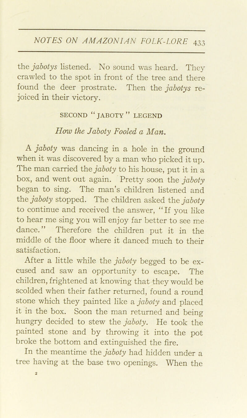 the jahotys listened. No sound was heard. They crawled to the spot in front of the tree and there found the deer prostrate. Then the jahotys re- joiced in their victory. SECOND “JABOTY” LEGEND How the Jaboty Fooled a Man. A jaboty was dancing in a hole in the ground when it was discovered by a man who picked it up. The man carried the jaboty to his house, put it in a box, and went out again. Pretty soon the jaboty began to sing. The man’s children listened and the jaboty stopped. The children asked the jaboty to continue and received the answer, “If you like to hear me sing you will enjoy far better to see me dance.” Therefore the children put it in the middle of the floor where it danced much to their satisfaction. After a little while the jaboty begged to be ex- cused and saw an opportunity to escape. The children, frightened at knowing that they would be scolded when their father returned, found a round stone which they painted like a jaboty and placed it in the box. Soon the man returned and being hungry decided to stew the jaboty. He took the painted stone and by throwing it into the pot broke the bottom and extinguished the Are. In the meantime the jaboty had hidden under a tree having at the base two openings. When the