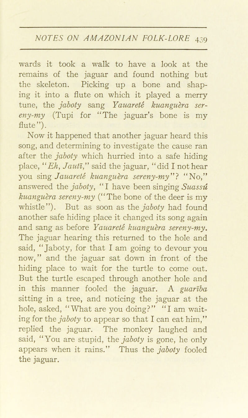 wards it took a walk to have a look at the remains of the jaguar and found nothing but the skeleton. Picking up a bone and shap- ing it into a flute on which it played a merry tune, the jaboty sang Yauarete kuanguera ser- eny-my (Tupi for “The jaguar’s bone is my flute”). Now it happened that another jaguar heard this song, and determining to investigate the cause ran after the jaboty which hurried into a safe hiding place, Jautl, said the jaguar, “did I not hear you sing Jaiiarete kuanguera sereny-my'^} “No,” answered iho. jaboty, “I have been singing kuanguera sereyiy-my (“The bone of the deer is my whistle”). But as soon as the jaboty had found another safe hiding place it changed its song again and sang as before Yauarete kuanguera sereny-my. The jaguar hearing this returned to the hole and said, “Jaboty, for that I am going to devour you now,” and the jaguar sat down in front of the hiding place to wait for the turtle to come out. But the turtle escaped through another hole and in this manner fooled the jaguar. A guarlba sitting in a tree, and noticing the jaguar at the hole, asked, “What are you doing?” “I am wait- ing for the jaboty to appear so that I can eat him,” replied the jaguar. The monkey laughed and said, “You are stupid, the jaboty is gone, he only appears when it rains.” Thus the jaboty fooled the jaguar.