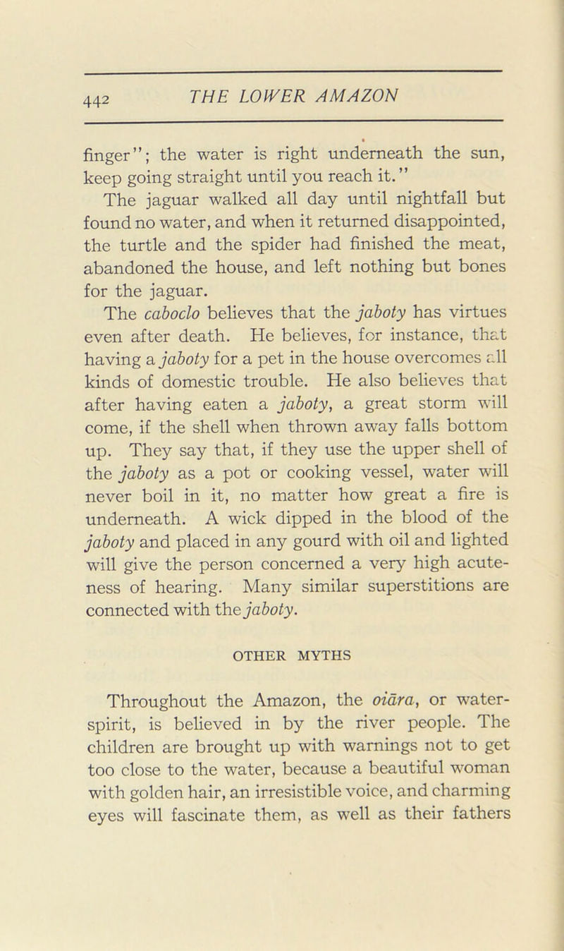 finger”; the water is right underneath the sun, keep going straight until you reach it. ” The jaguar walked all day until nightfall but found no water, and when it returned disappointed, the turtle and the spider had finished the meat, abandoned the house, and left nothing but bones for the jaguar. The caboclo believes that the jahoty has virtues even after death. He believes, for instance, that having a jahoty for a pet in the house overcomes all kinds of domestic trouble. He also believes that after having eaten a jahoty, a great storm will come, if the shell when thrown away falls bottom up. They say that, if they use the upper shell of the jahoty as a pot or cooking vessel, water will never boil in it, no matter how great a fire is underneath. A wick dipped in the blood of the jahoty and placed in any gourd with oil and lighted will give the person concerned a very high acute- ness of hearing. Many similar superstitions are connected with \he jahoty. OTHER MYTHS Throughout the Amazon, the oidra, or water- spirit, is believed in by the river people. The children are brought up with warnings not to get too close to the water, because a beautiful woman with golden hair, an irresistible voice, and charming eyes will fascinate them, as well as their fathers