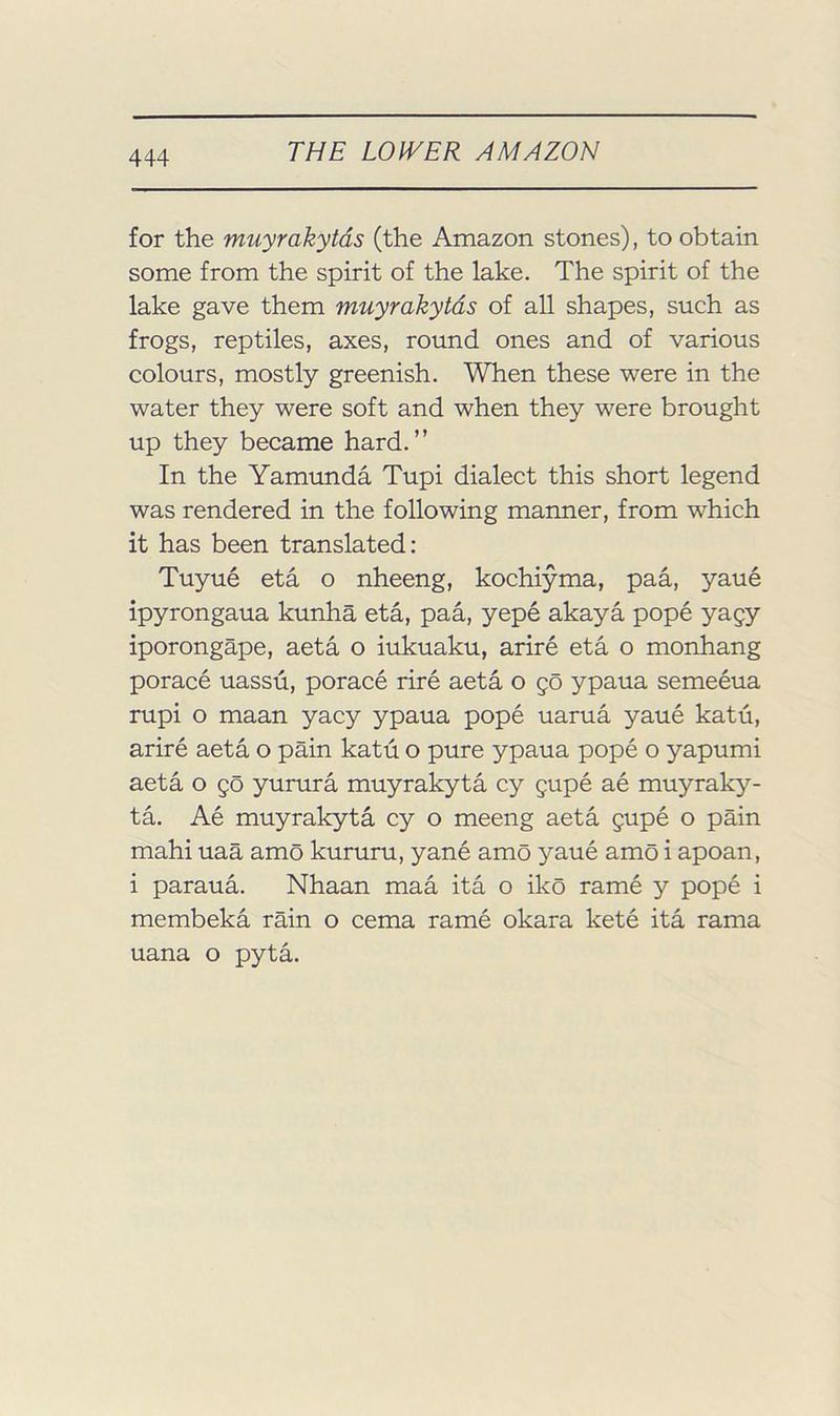 for the muyrakytds (the Amazon stones), to obtain some from the spirit of the lake. The spirit of the lake gave them muyrakytds of all shapes, such as frogs, reptiles, axes, round ones and of various colours, mostly greenish. When these were in the water they were soft and when they were brought up they became hard.” In the Yamimda Tupi dialect this short legend was rendered in the following manner, from which it has been translated: Tuyue eta o nheeng, kochiyma, paa, yaue ipyrongaua kunha eta, paa, yepe akaya pope yagy iporongape, aeta o iukuaku, arire eta o monhang porace uassu, porace rire aeta o 50 ypaua semeeua rupi o maan yacy ypaua pope uama yaue katu, arire aeta o pain katu o pure ypaua pope o yapumi aeta o go yurura muyrakyta cy gupe ae muyraky- ta. Ae muyrakyta cy o meeng aeta gupe o pain mahi uaa amo kururu, yane amo yaue amo i apoan, i paraua. Nhaan maa ita o iko rame y pope i membeka rain o cema rame okara kete ita rama uana o pyta.