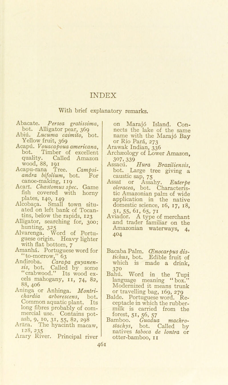 With brief explanatory remarks. Abacate. Persea gratissima, bot. Alligator pear, 369 Abiu. Lucuma caimito, bot. Yellow fruit, 369 Acapu. Vouacapouaamericana, bot. Timber of excellent quality. Called Amazon wood, 88, 191 Acapu-rana Tree. Campsi- andra bifolium, bot. For canoe-making, 119 Acarl. ChcEstomus spec. Game fish covered with horny plates, 140, 149 Alcobaga. Small town situ- ated on left bank of Tocan- tins, below the rapids, 123 Alligator, searching for, 300; hunting, 325 Alvarenga. Word of Portu- guese origin. Heavy lighter with flat bottom, 7 Amanhd. Portuguese word for “to-morrow,” 63 Andiroba. Carapa guyanen- sis, bot. Called by some “crabwood.” Its wood ex- cels mahogany, ii, 74, 82, 88, 406 Aninga or Anhinga. Montri- chardia arborescens, bot. Common aquatic plant. Its long fibres probably of com- mercial use. Contains pot- ash, 9, 10, 31, 55, 82, 298 Arara. The hyacinth macaw, 128,235 Arary River. Principal river on Marajd Island. Con- nects the lake of the same name with the Marajd Bay or Rio Pard, 273 Arawak Indian, 336 Archaeology of Lower Amazon, 307,339 Assacii. Hura Braziliensis, bot. Large tree giving a caustic sap, 75 Assal or Assahy. Euterpe oleracea, bot. Characteris- tic Amazonian palm of wide application in the native domestic science, 16, 17, 18, 31, 55, 61, 65, 71 Aviador. A type of merchant and trader familiar on the Amazonian waterways, 4, 404 Bacaba Palm. CEnocarpus dis- tichus, bot. Edible fruit of which is made a drink, 370 Bahu. Word in the Tupi language meaning “box.” Modernized it means trunk or travelling bag, 169, 279 Balde. Portuguese word. Re- ceptacle in which the rubber- milk is carried from the forest, 51, 56, 57 Bamboo. Guadua machro- stachys, bot. Called by natives taboca de lontra or otter-bamboo, ii