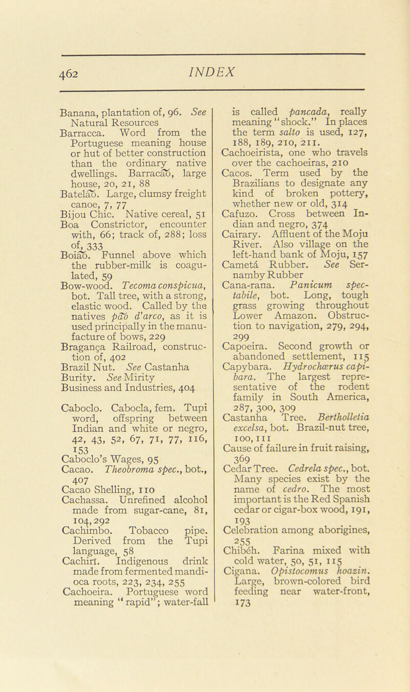 Banana, plantation of, 96. See Natural Resources Barracca. Word from the Portuguese meaning house or hut of better construction than the ordinary native dwellings. Barracao, large house, 20, 21, 88 Batelao. Large, clumsy freight canoe, 7, 77 Bijou Chic. Native cereal, 51 Boa Constrictor, encounter with, 66; track of, 288; loss of, 333 Boiao. Funnel above which the rubber-milk is coagu- lated, 59 Bow-wood. Tecoma conspicua, bot. Tall tree, with a strong, elastic wood. Called by the natives d’arco, as it is used principally in the manu- facture of bows, 229 Braganga Railroad, construc- tion of, 402 Brazil Nut. See Castanha Burity. See Mirity Business and Industries, 404 Caboclo. Cabocla, fern. Tupi word, offspring between Indian and white or negro, 42, 43, 52, 67, 71, 77, 116, 153 Caboclo’s Wages, 95 Cacao. Theobroma spec., bot.. 407 Cacao Shelling, no Cachassa. Unrefined alcohol made from sugar-cane, 81, 104,292 Cachimbo. Tobacco pipe. Derived from the Tupi language, 58 Cachirl. Indigenous drink made from fermented mandi- oca roots, 223, 234, 255 Cachoeira. Portuguese word meaning “rapid”; water-fall is called pancada, really meaning “shock.” In places the term salto is used, 127, 188, 189, 210, 211. Cachoeirista, one who travels over the cachoeiras, 210 Cacos. Term used by the Brazilians to designate any kind of broken pottery, whether new or old, 314 Cafuzo. Cross between In- dian and negro, 374 Cairary. Affluent of the Moju River. Also village on the left-hand bank of Moju, 157 Cametd Rubber. See Ser- namby Rubber Cana-rana. Panicum spec- tabile, bot. Long, tough grass growing throughout Lower Amazon. Obstruc- tion to navigation, 279, 294, 299 Capoeira. Second growth or abandoned settlement, 115 Capybara. Hydrochoerus capi- bara. The largest repre- sentative of the rodent family in South America, 287, 300, 309 Castanha Tree. Bertholleha excelsa, bot. Brazil-nut tree, 100,III Cause of failure in fruit raising, 369 Cedar Tree. Cedrela spec., bot. Many species exist by the name of cedro. The most important is the Red Spanish cedar or cigar-box wood, 191, ’'93 . Celebration among abongines, 255 . , . , Chibdh. Farina mixed with cold water, 50, 51, 115 Cigana. Opistocomus hoazin. Large, brown-colored bird feeding near water-front, 173