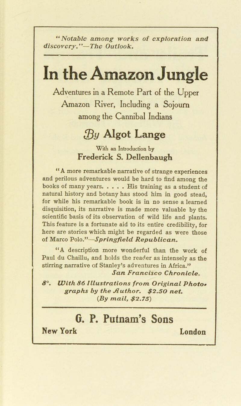 “Notable among works of exploration and discovery.”—The Outlook. In the Amazon Jungle Adventures in a Remote Part of the Upper Amazon River, Including a Sojourn among the Cannibal Indians Algot Lange With an Introduction by Frederick S. Dellenbaugh “A more remarkable narrative of strange experiences and perilous adventures would be hard to find among the books of many years His training as a student of natural history and botany has stood him in good stead, for while his remarkable book is in no sense a learned disquisition, its narrative is made more valuable by the scientific basis of its observation of wild life and plants. This feature is a fortunate aid to its entire credibility, for here are stories which might be regarded as were those of Marco Polo.”—Springfield Republican. “A description more wonderful than the work of Paul du Chaillu, and holds the reader as intensely as the stirring narrative of Stanley’s adventures in Africa.” San Francisco Chronicle, 8°. With 86 Illustrations from Original Photo» graphs by the Author. $2.50 net. {By mail, $2.75) G. P. Putnam’s Sons New York London