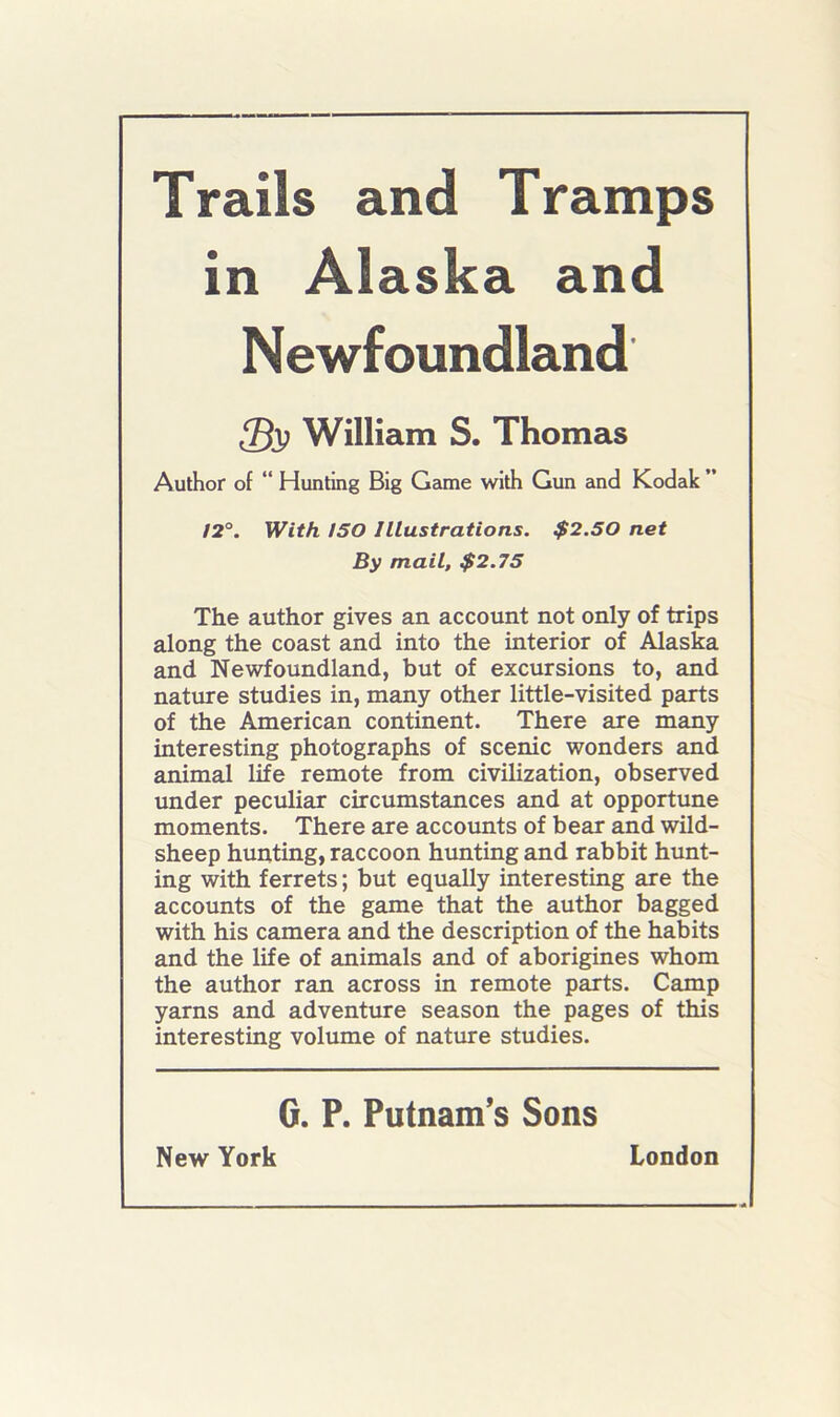 Trails and Tramps in Alaska and Newfoundland William S. Thomas Author of “ Hunting Big Geune with Gun and Kodak ” 12°. With ISO Illustrations. $2.50 net By mail, $2.75 The author gives an account not only of trips along the coast and into the interior of Alaska and Newfoundland, but of excursions to, and nature studies in, many other little-visited parts of the American continent. There are many interesting photographs of scenic wonders and animal life remote from civilization, observed under peculiar circumstances and at opportune moments. There are accounts of bear and wild- sheep hunting, raccoon hunting and rabbit hunt- ing with ferrets; but equally interesting are the accounts of the game that the author bagged with his camera and the description of the habits and the life of animals and of aborigines whom the author ran across in remote parts. Camp yarns and adventure season the pages of this interesting volume of nature studies. G. P. Putnam’s Sons